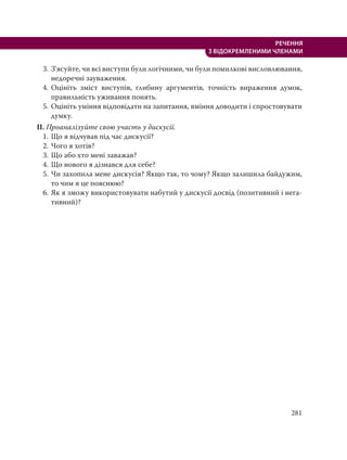 281
РЕЧЕННЯ
З ВІДОКРЕМЛЕНИМИ ЧЛЕНАМИ
3. З’ясуйте, чи всі виступи були логічними, чи були помилкові висловлювання,
недоречні зауваження.
4. Оцініть зміст виступів, глибину аргументів, точність вираження думок,
правильність уживання понять.
5. Оцініть уміння відповідати на запитання, вміння доводити і спростовувати
думку.
ІІ. Проаналізуйте свою участь у дискусії.
1. Що я відчував під час дискусії?
2. Чого я хотів?
3. Що або хто мені заважав?
4. Що нового я дізнався для себе?
5. Чи захопила мене дискусія? Якщо так, то чому? Якщо залишила байдужим,
то чим я це пояснюю?
6. Як я зможу використовувати набутий у дискусії досвід (позитивний і нега-
тивний)?
 
