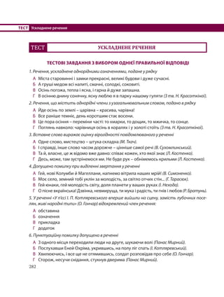 282
ТЕСТ Ускладнене речення
ТЕСТ УСКЛАДНЕНЕ РЕЧЕННЯ
ТЕСТОВІ ЗАВДАННЯ З ВИБОРОМ ОДНІЄЇ ПРАВИЛЬНОЇ ВІДПОВІДІ
1. Речення, ускладнене однорідними означеннями, подане у рядку
А Міста старовинні і замки прекрасні, великі будови і дуже сучасні.
Б А груші медом всі налиті, смачні, солодкі, соковиті.
В Осінь погожа, тепла і ясна, і гарна й дуже запашна.
Г В осінню днину сонячну, ясну люблю я в парку нашому гуляти (З тв. Н. Красоткіної).
2. Речення, що містить однорідні члени з узагальнювальним словом, подано в рядку
А Йде осінь по землі – царівна – красива, чарівна!
Б Все раніше темніє, день коротшим стає восени.
В Це пора осіння – переміни часті: то хмарки, то дощик, то мжичка, то сонце.
Г Поглянь навколо: чарівниця осінь в коралях і у золоті стоїть (З тв. Н. Красоткіної).
3. Вставне слово виражає оцінку вірогідності повідомлюваного у реченні
А Одне слово, мистецтво – штука складна (М. Ткач).
Б І справді, інше слово часом дорожче – цінніше самої речі (В. Сухомлинський).
В Та й, власне, це ж відомо вже давно: співає кожен, хто якої знає (Л. Костенко).
Г Десь, може, там зустрінемося ми. Не буде рук – обнімемось крильми (Л. Костенко).
4. Допущено помилку при виділенні звертання у реченні
А Гей, нові Колумби й Магеллани, напнемо вітрила наших мрій! (В. Симоненко).
Б Моє село, земний тобі уклін за молодість, за світло отчих стін... (Г. Тарасюк).
В Гей юнаки, гей молодість світу, доля планети у ваших руках (І. Нехода).
Г О пісне вкраїнська! Дзвінка, невмируща, ти мука і радість, ти гнів і любов (Р. Братунь).
5. У реченні «У п’єсі І. П. Котляревського вперше вийшли на сцену, замість лубочних посе-
лян, живі народні типи» (О. Гончар) відокремлений член речення:
А обставина
Б означення
В прикладка
Г додаток
6. Пунктуаційну помилку допущено в реченні
А З одного місця переходили люди на друге, шукаючи волі (Панас Мирний).
Б Послухавши Еней Охріма, укрившись, на полу ліг спать (І. Котляревський).
В Хвилюючись, і все ще не отямившись, солдат розповідав про себе (О. Гончар).
Г Сторож, несучи снідання, стукнув дверима (Панас Мирний).
 