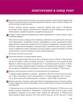 285
395Прочитайте словосполучення. Укажіть у них головне й залежне слово. Визначте будову й вид
кожного словосполучення за способом вираження головного слова. Із трьома-чотирма сло-
восполученнями складіть речення.
Читати книжку, писати переказ, написати гарний твір, жити в Запоріжжі,
культурне життя народу, безмежне поле пшениці, вчасно попередити, надзви-
чайно цікаво, вишивати рушник, зашарітися від радості.
396І. Утворіть словосполучення, добираючи, де треба, прийменники і ставлячи залежні слова в
потрібному відмінку.
Піклуватися (діти), повідомляти (новина), позбуватися (старий одяг), поступа-
тися (принципи), потерпати (холод), потребувати (ласка), призводити (біда),
припускатися (помилка), пробачати (гості), радіти (подарунок), сподіватися (до-
помога), спричинити (хвороба), сумувати (дім), тішитися (нова лялька), тужити
(вони), турбуватися (він), уболівати (спільна справа), уникати (зустріч), учитися
(математика), упадати (немовля), чекати (манна небесна).
ІІ. Поставте наголоси у всіх словах.
397Прочитайте. Визначте тип односкладних речень.
1. У далекій дорозі найду або долю, або за Дніпром ляжу головою. 2. Не дай про-
пасти на чужині в неволі вольним козакам. 3. Задзвонили у всі дзвони по всій
Україні. 4. Зима! Сиди один в холодній хаті. 5. Сльозами моря не долить. 6. Похо-
вайтета вставайте, кайдани порвіте і вражою злою кров’ю волю окропіте. 7. Черво-
ніє за горою. 8. Защебечи, соловейку, в лузі на калині (З творів Т. Шевченка).
398Випишіть неповні речення і визначте, які члени речення в них пропущено.
1. Дерево міцне корінням, а людина – друзями. 2. Носить голову тільки для шап-
ки. 3. Яка головонька, така й розмовонька. 4. Сонце відкриває світ, а книга –
очі. 5. Земля має супутником місяць, а людина – книгу (Нар. творчість).
399Запишіть речення, вставляючи пропущені букви й розкриваючи дужки. Розставте розділо-
ві знаки. Підкресліть головні й другорядні члени речення. Визначте, якими частинами мови
вони виражені.
1. Людина це дж..р..ло (не)звичайного в пр..роді (М. Пришвін). 2. (Не)плоть а дух
робить людину людиною (Л. Фейєрбах). 3. Зрозуміти себе саму в дз..ркал..ному
відображе..і швидше за все може лише людина (М. Пришвін). 4. (Ні)коли (не)
пізно змінити образ власного «Я» отже почати нове жи..тя (М. Мольц). 5. Люди
ПОВТОРЕННЯ В КІНЦІ РОКУ
 