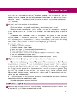 287
ПОВТОРЕННЯ В КІНЦІ РОКУ
вит…охкують (не)вгамовні солов’ї. Таємниче шумлять пр...дковічні ліси над за-
чарова(нн)ною Десною і розкотистий клич трембіт лунає над зеленими полони-
нами (К, к)арпат… Над Україною світає і народжується ще один трудовий день…
(За І. Цюпою).
402І. Спишіть текст, розставляючи розділові знаки.
Особливе місце в духовній сфері нашого народу належить казці.
Народні казки вчили і вчать людей любити прекрасне і насамперед природу
рідну землю поважати старших бути вірним у почуттях виховують потребу в
праці.
Можливо генії Шевченка Франка Стефаника відкрилися саме завдяки
проникненню в ранньому дитинстві у світ народної творчості. Видатні
письменники різних епох вивчали культуру свого народу і осягнувши її глибину
самі ставали органічними носіями цієї культури (Л. Дунаєвська).
ІІ. Виконайте завдання.
1. Доберіть заголовок до тексту.
2. Визначте тему й основну думку.
3. Виділіть основну й уточнювальну інформацію в тексті.
4. З’ясуйте засоби зв’язку речень у тексті.
5. Виконайте повний синтаксичний розбір одного речення (на власний вибір).
6. Поясніть уживання розділових знаків.
7. Які орфографічні правила можна проілюструвати прикладами з тексту?
403І. Прочитайте текст. Доберіть до нього заголовок. Визначте тип мовлення.
Цієї ночі в повітрі пахло Часом. Оце цікаво! Чим може пахнути Час? Пилом,
годинниками й людьми. А коли подумати над тим, як звучить Час, то дійдеш
висновку, що він звучить, наче струмок у темній печері, мов чиїсь крики, мов
стукіт грудок, які падають на віко порожньої скрині, наче дощ. А який у Часу
вигляд? Час схожий на сніг, що безгучно падає в чорну кімнату, або на німий
фільм, який демонструється в античному амфітеатрі. Ось який запах, вигляд і
голос має Час (Рей Бредбері).
ІІ. 1. Охарактеризуйте всі прості речення (за метою висловлювання, емоційним забарвлен-
ням, будовою, складом граматичної основи).
2. Знайдіть порівняння і поясніть їхню роль.
ДОМАШНЄ ЗАВДАННЯ
404Напишіть твір-мініатюру (шість-сім речень) на одну із запропонованих тем: «Затишно дітям
у пазусі казок» (Л. Костенко), «Казки мого дитинства».
 