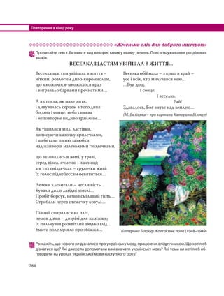 Повторення в кінці року
288
«Жменька слів для доброго настрою»
405Прочитайте текст. Визначте вид використаних у ньому речень. Поясніть уживання розділових
знаків.
ВЕСЕЛКА ЩАСТЯМ УВІЙШЛА В ЖИТТЯ…
406Розкажіть, що нового ви дізналися про українську мову, працюючи з підручником. Що хотіли б
дізнатися ще? Які джерела допомагали вам вивчати українську мову? Які теми ви хотіли б об-
говорити на уроках української мови наступного року?
Веселка щастям увійшла в життя –
чітким, розлогим диво-коромислом,
що множилося-множилося враз
і вигравало барвами пречистими…
А я стояла, як мале дитя,
і дивувалась серцем з того дива:
бо дощ і сонце, неба синява
і неповторне видиво грайливе…
Як тішилися милі ластівки,
виписуючи казочку крилечками,
і щебетали пісню залюбки
над жайворів маленькими гніздечками,
що заховались в житі, у траві,
серед вівса, ячменю і пшениці;
а в тих гніздечках – грудочки живі:
їх голос піднебессям освятиться…
Лелеки клекотали – несли вість…
Кували долю лагідні зозулі…
Пробіг борсук, немов сміливий гість…
Стрибали через стежечку козулі…
Півонії спиралися на пліт,
немов дівки – дозрілі для заміжжя;
їх пильнував розквітлий дядько глід…
Умите поле мріяло про збіжжя…
Веселка обіймала – з краю в край –
усе і всіх, хто милувався нею…
…Був дощ.
І сонце.
І веселка.
Рай!
Здавалось, Бог витає над землею…
(М. Баліцька – про картини Катерини Білокур)
Катерина Білокур. Колгоспне поле (1948–1949)
 