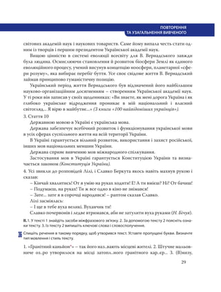 29
ПОВТОРЕННЯ
ТА УЗАГАЛЬНЕННЯ ВИВЧЕНОГО
світових академій наук і наукових товариств. Саме йому випала честь стати од-
ним із творців і першим президентом Української академії наук.
Вищою цінністю в системі еволюції всесвіту для В. Вернадського завжди
була людина. Осмислюючи становлення й розвиток біосфери Землі як єдиного
еволюційного процесу, учений висунув концепцію ноосфери, планетарної «сфе-
ри розуму», яка вибирає перебіг буття. Усе своє свідоме життя В. Вернадський
займав принципово гуманістичну позицію.
Український період життя Вернадського був відзначений його найбільшим
науково-організаційним досягненням – створенням Української академії наук.
У ті роки він записав у своїх щоденниках: «Ви знаєте, як мені дорога Україна і як
глибоко українське відродження проникає в мій національний і власний
світогляд... Я вірю в майбутнє...» (З книги «100 найвідоміших українців»).
3. Стаття 10
Державною мовою в Україні є українська мова.
Держава забезпечує всебічний розвиток і функціонування української мови
в усіх сферах суспільного життя на всій території України.
В Україні гарантується вільний розвиток, використання і захист російської,
інших мов національних меншин України.
Держава сприяє вивченню мов міжнародного спілкування.
Застосування мов в Україні гарантується Конституцією України та визна-
чається законом (Конституція України).
4. Усі звикли до розповідей Лілі, і Славко Беркута якось навіть махнув рукою і
сказав:
– Кінчай хвалитись! От я умію на руках ходити! Е! А ти вмієш? Ні? От бачиш!
– Подумаєш, на руках! Ти ж все одно в кіно не знімався!
– Зате... зате я в сорочці народився! – раптом сказав Славко.
Лілі засміялась:
– І ще в тебе вуха великі. Вуханчик ти!
Славко почервонів і ледве втримався, аби не затулити вуха руками (Н. Бічуя).
ІІ.1. У тексті 1 знайдіть засоби міжфразового зв’язку. 2. За допомогою тексту 2 поясніть озна-
ки тексту. 3. Із тексту 2 випишіть ключові слова і словосполучення.
36 Спишіть речення в такому порядку, щоб утворився текст. Уставте пропущені букви. Визначте
тип мовлення і стиль тексту.
1. «Гранітний каньйон*» – так його наз..вають місцеві жителі. 2. Штучне мальов-
ниче оз..ро утворилося на місці затопл..ного гранітного кар..єр... 3. (В)низу,
 
