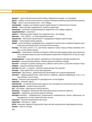 Тлумачний словник
290
джингл – музичний або вокальний елемент оформлення радіо- чи телеефіру.
дука´т – срібна, а потім золота монета, що була поширена в деяких європейських країнах.
егі´да – захист, заступництво кого-, чого-небудь.
екстрема´л – людина, що свідомо шукає вкрай важкої та небезпечної ситуації.
еле´гія – ліричний вірш задумливого, сумного характеру.
емана´ція – витікання, випромінювання, виділення чого-небудь звідкись.
задомови´тися – оселитися.
зало´га – озброєна група людей, яка охороняє кого-, що-небудь.
Звя´гель – з кін. XVIII ст. – м. Новоград-Волинський.
зо´дчество – мистецтво проектувати і споруджувати будівлі; архітектура.
ієра´рх – глава православної церкви.
і´мідж – штучний образ, що формується у свідомості суспільства та окремої людини засо-
бами масової комунікації і психологічного впливу.
і´нохідь – біг коня, оленя і т. ін., при якому тварина ступає спершу обома правими нога-
ми, а потім обома лівими.
камерто´н – невеликий сталевий інструмент, який унаслідок удару видає звук певної ви-
соти; використовується для настроювання музичних інструментів та під час хоро-
вого співу.
канцеляри´зм – слово або зворот, притаманні стилю ділових паперів, документів.
каньйо´н – вузька річкова долина, глибоко врізана в корінну породу.
ќастинг – конкурс на право зіграти роль у фільмі, взяти участь у шоу або конкурсі тощо.
кефа´ль – морська промислова риба.
кипта´р (кептар) – у гуцулів – верхній хутряний одяг без рукавів.
ки´чера – гора, вкрита вся лісом, крім вершини.
клю´ чечка – від ключка – дерев’яний або металевий гак із довгим держаком.
конте´нт – інформаційний зміст сайта (тексти, графічна, звукова інформація та ін.), а та-
кож книжки, газети тощо.
ко´нха – півкупол для перекриття циліндричних частин будівлі.
криса´ня – капелюх, бриль.
лейтмоти´в – основний мотив (тема, думка), яка повторюється протягом усього твору.
ло´мане зо´лото – уламки золотих речей.
луї´ – від луїдор – французька золота монета.
мані´жка – нагрудник, пришитий або пристебнутий до чоловічої сорочки.
марині´ст – художник, що малює морські пейзажі.
ме´седж (месидж) – повідомлення, завуальоване повідомлення, іронія, звернення, по-
передження, сигнал, короткий зміст чогось.
мецена´т – багатий покровитель мистецтв.
ме´штики – від мешти – туфлі.
мі´сія – важливе завдання, доручення тощо; високе призначення, відповідальна роль.
мо´ква – сирість; негода.
 