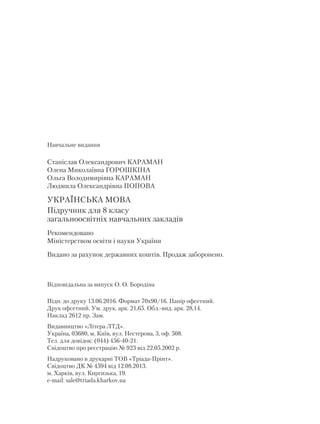 Навчальне видання
Станіслав Олександрович КАРАМАН
Олена Миколаївна ГОРОШКІНА
Ольга Володимирівна КАРАМАН
Людмила Олександрівна ПОПОВА
УКРАЇНСЬКА МОВА
Підручник для 8 класу
загальноосвітніх навчальних закладів
Рекомендовано
Міністерством освіти і науки України
Видано за рахунок державних коштів. Продаж заборонено.
Відповідальна за випуск О. О. Бородіна
Підп. до друку 13.06.2016. Формат 70х90/16. Папір офсетний.
Друк офсетний. Ум. друк. арк. 21,65. Обл.-вид. арк. 28,14.
Наклад 2612 пр. Зам.
Видавництво «Літера ЛТД».
Україна, 03680, м. Київ, вул. Нестерова, 3, оф. 508.
Тел. для довідок: (044) 456-40-21.
Свідоцтво про реєстрацію № 923 від 22.05.2002 р.
Надруковано в друкарні ТОВ «Тріада-Прінт».
Свідоцтво ДК № 4594 від 12.08.2013.
м. Харків, вул. Киргизька, 19.
e-mail: sale@triada.kharkov.ua
 