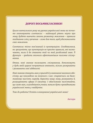 ДОРОГІ ВОСЬМИКЛАСНИКИ!
Цього навчального року на уроках української мови ви почне-
те опановувати синтаксис – найвищий рівень науки про
мову, будете вивчати закони розвитку мовлення – правила
поєднання слів у речення – саме для того, щоб удосконалити
своє мовлення.
Синтаксис тісно пов’язаний із пунктуацією. Сподіваємося,
ви зрозумієте, що пунктуація не просто правила, які визна-
чають, коли й де ставити той чи той розділовий знак. Її
функція – зробити якомога ефективнішим писемне спілку-
вання.
Отже, нові знання полегшать спілкування, допоможуть
у будь-якій царині почуватися впевнено, вільно розкривати
і розвивати свої здібності.
Нові знання стануть вам у пригоді й у виконанні високого обо-
в’язку, що покладено на кожного з нас: спираючись на бага-
товікову пам’ять народу, берегти нашу мову, розвивати її,
розширювати сфери її вжитку. І обов’язково пам’ятайте,
що саме вам, сьогоднішнім учням, випало бути провідниками
української мови у майбутнє.
Тож до роботи! Успіхів в опануванні української мови!
Автори
 