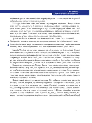 31
ПОВТОРЕННЯ
ТА УЗАГАЛЬНЕННЯ ВИВЧЕНОГО
викладати думки, виправляти себе, перебудовувати сказане, шукати найкращі й
найдоцільніші варіанти висловлювання.
Культура мовлення тісно пов’язана з культурою мислення. Якщо людина
ясно, логічно мислить, то й мовлення в неї ясне, логічне. І навпаки, якщо в лю-
дини немає думок, якщо вона говорить про те, чого не розуміє або не знає, то й
мовлення в неї плутане, беззмістовне, захаращене зайвими словами, непотріб-
ними красивостями. Мовлення тоді гарне, коли воно якнайповніше і якнайточ-
ніше передає думки чи малює образи, легко сприймається.
Грамотне, багате мовлення – це вияв поваги до людей (За Л. Мацько).
 Сформулюйте вимоги до мовлення, дотримуючись наукового або публіцистичного стилю.
38 Прочитайте. Визначте тему й головну думку тексту. Складіть план тексту. З’ясуйте, як пов’язані
речення у тексті. Випишіть речення, в яких зосереджено найголовніші думки тексту.
Історія України від початку знала як світлі періоди, так і лихоліття. Однак,
незважаючи на такі різноманітні, такі чисельно великі втрати, – ми є, говоримо
рідною мовою, маємо багату літературу, досягли успіхів у різних ділянках науки
та культури, хочемо жити свобідним самостійним життям. Тому поняття мину-
лого не можна обмежувати тільки помилками, яких було багато. Значно більше
було проявів неймовірної духовної сили, яка століттями не давала нам загинути.
Кажуть, ми переможемо. Хоч ця фраза тішить наше вухо, вона є виявом не-
безпечного популізму. Той, хто промовляє її, додаючи ще відповідного емоцій-
ного забарвлення, створює в загалу враження великого патріота. Однак залиша-
ється одне запитання: у чому полягає наша перемога? Про це люди мають різні
уявлення, які, на жаль, часто є примітивними. Узагальнюючи їх, можна сказати:
розтрощити довкола все лихо.
Французький мислитель та письменник Віктор Гюго, спираючись на досвід
багатьох століть, з’ясував, що найвища перемога – опанувати самого себе. Отже,
перемога передусім стосується нас самих. Справді, тривала перемога, яка є
завдатком кращого майбутнього, починається в нашому серці. Хочемо йти впе-
ред – живімо, цінуючи понад усе духовні вартості. Щодня ставаймо кращими
людьми, більше свідомими своєї гідності, відповідальності перед іншими, ба-
жання творити і поширювати добро, правду та справедливість (Любомир Гузар).
 
