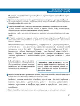 СИНТАКСИС. ПУНКТУАЦІЯ
СЛОВОСПОЛУЧЕННЯ І РЕЧЕННЯ
37
ІІІ. Доведіть, що це не словосполучення: художники і музиканти; смак не сподобався; з булоч-
кою-рогаликом.
 Що таке культурна спадщина? Як ви розумієте вираз нематеріальна культурна спадщина?
 До наступного уроку дізнайтеся, які об’єкти Світової спадщини ЮНЕСКО є в Україні. Підготуйте
коротку розповідь про один із них.
43 Утворіть якомога більше словосполучень, використавши запропоновані слова як головні.
Зразок: читати – читати швидко, читати по складах, читати книжку, читати лекцію,
читати з примусу, читати із задоволенням, читати лежачи.
Двадцять, радість, слухаючи, враження, малювати, швидко, поспішаючи, пере-
мога.
44 І. Утворіть словосполучення, у разі потреби використовуючи прийменники. Як виражений
зв’язок залежного слова з головним (за допомогою закінчення, прийменника і закінчення чи
тільки за змістом)?
(Хвилинний) щастя – хвилина (щастя), статуя (мармур) – (мармуровий) статуя,
навчати (мова) – мова (навчання), заспокоїти (колискова) – (заспокійливий)
колискова, чекати (зустріч) – (очікуваний) зустріч, турбуватися (учні) –
(учнівський) турботи, (бавовняний) сукня – сукня (бавовна), поїхати (бабуся) –
поїздка (бабуся), (юридичний) консультація – консультація (юрист), (напо-
легливо) працювати – (наполегливий) праця, добирати (кольори) – добір
(кольори).
ІІ. Складіть з двома парними словоспо-
лученнями речення (на вибір) і поясніть,
чи відрізняються ці речення за змістом.
Як ви гадаєте, чи є з-поміж поданих пар
словосполучень синонімічні?
45 Складіть і запишіть словосполучення за схемами. Усно охарактеризуйте будову й вид кожного
словосполучення за способом вираження головного слова.
іме
×
нник + іменник, займенник + іме
×
нник, прикметник + іме
×
нник, чис
×
лівник +
іменник, прислівник + дієпри
×
слівник, дієс
×
лово + іменник, дієпри
×
слівник +
іменник, прислівник + дієс
×
лово, прислівник + прик
×
метник, прислівник +
прис
×
лівник.
 Поспостерігайте, чи змінюватиметься залежне слово, якщо ви змінюватимете головне.
Синонімічні словосполучення – це сло-
восполучення, що мають різну будову, але
близьке граматичне значення: гречана ка-
ша – каша з гречки, людина без совісті –
безсовісна людина.
 