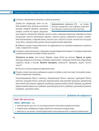 §2 Словосполучення. Будова й види словосполучень за способами вираження головного слова
38
46 І. Спишіть, виправляючи помилки у словосполученнях.
Лекції по літературі, піти за хлі-
бом, вищий тата, досягає до десяти
метрів, хворий грипом, дякувати
лікаря, лазити по горам, двадцять
два зошита, опанувати мовою, читати лежа, завідувач відділом, виконати згідно
інструкції, писати відповідно правил, вжити заходи, пришити ґудзик, сповне-
ний натхненням, старший мене, писати лист, багато солдат, читати по складам,
чужа біль, самі розумні думки, більш правильніше рішення.
ІІ. Виберіть чотири словосполучення, які відрізняються за способом вираження головного
слова, і накресліть їх схеми.
47 І. Утворіть словосполучення з поданими словами й фразеологізмами. Із чотирма утвореними
словосполученнями (на вибір) складіть речення.
Заткнути за пояс, хоч голки збирай, лікар, бити на сполох, брати за душу,
шахтар,передатикутімеду,стіннівка,відеозапис,спецкор,хімчистка,Ощадбанк,
турбаза, вітер у голові, бачити наскрізь, пенальтім, ярмарок, журім, путьм,
тюльм.
ІІ. Поясніть значення виділених фразеологізмів.
48 Утворіть словосполучення, вибираючи з дужок потрібне за змістом слово. За потреби скорис-
тайтеся тлумачним словником.
Екзаменаційний (білет, квиток), банківський (білет, квиток), проїзний (білет,
квиток), вхідний (білет, квиток); (винятковий, виключний) випадок, (виняткові,
виключні) обставини; (вірний, надійний, правильний) спосіб, (вірний, надійний,
правильний)переклад;(здібний,здатний)рухатися,(здібний,здатний)музикант,
(здібний, здатний) учень.
Додайте до вибраного
http://ukr-mova.in.ua
«Мова – ДНК нації» – це:
 освітній проект для тих, хто хоче вдосконалити свої знання української мови;
 спроба трьох небайдужих людей поділитися закоханістю в рідну мову;
 мрія про те, що колись в Україні буде модно знати декілька мов, а говорити українською.
Граматична помилка (Г) – це непра-
вильне утворення слів, їх форм, порушен-
ня в будові словосполучень і речень.
 
