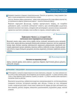 СИНТАКСИС. ПУНКТУАЦІЯ
СЛОВОСПОЛУЧЕННЯ І РЕЧЕННЯ
39
49 Виправте помилки в поданих словосполученнях. Поясніть за зразком, у чому помилка. Зна-
йдіть з-поміж виправлених словосполучень складні.
Зразок. Вказати адресу проживання – зайве слово проживання, бо слово адреса означає міс-
це проживання людини; правильний варіант – вказати домашню адресу.
Вивчати народний фольклор, стрімко прогресувати вперед, не потрібно
дублювати двічі, головний лейтмотив* повісті, моя автобіографія додається,
цікавий експонат виставки, створив свій автопортрет, шукати вільну вакансію*,
привезли пам’ятні сувеніри, моя особиста справа, певний період часу.
Пишемо так
Орфограма «Букви е, и, о в корені слів,
написання яких перевіряється наголосом»
Веселий, земля, зоря, зима, плече, верба, весна, зелений, закликати, роса, великий,
село, поля, зерно, десятка, високий, блискучий, селянин, свинопас, листки, широкий,
косар, перо, лисиця, школяр, наближатися, морський, дзеркальний, крилатий, кле-
новий, одинокий, гризун, верхівка, перлина, небеса, лобатий, сестра, голубка, розум-
ний, втекти, подих, блищати, дощовик, веселка, водяний, степовик, горбатий, косити,
киянка.
Наголошуємо так
Наголос на першому складі
Щи´пці, гро´шей, дро´ва, зо´зла, фо´льга, ку´рятина, бу´демо, пі´длітковий, до´нька, ре´шето,
до´лішній, за´гадка.
ДОМАШНЄ ЗАВДАННЯ
50 І. Розподіліть і запишіть словосполучення у три стовпчики: у перший – ті, у яких залежне сло-
во стоїть у тому самому роді, числі й відмінку, що й головне, у другий – ті, у яких залежне слово
стоїть у тому відмінку, якого вимагає головне, а в третій – ті, у яких залежне слово пов’язане з
головним тільки за змістом.
Виконати заздалегідь, займатися спортом, невимовна радість, летіти над річкою,
говорити голосно, зустрічати ввечері, цвіт яблунь, стежка до лісу, материне
слово, лікарські рослини, літня спека, написати їй, перша зустріч, восьмий клас,
моє кошеня, дитяча лікарня, пишатися досягненнями, відчинити двері, читати
лежачи.
 