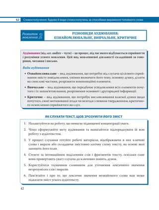 §2 Словосполучення. Будова й види словосполучень за способами вираження головного слова
42
Розвиток
мовлення 2
РІЗНОВИДИ АУДІЮВАННЯ:
ОЗНАЙОМЛЮВАЛЬНЕ, ВИВЧАЛЬНЕ, КРИТИЧНЕ
Аудіювання (від лат. аudire – чути) – це процес, під час якого відбувається сприйняття
і розуміння усного мовлення. Цей вид мовленнєвої діяльності складніший за гово-
ріння, читання і письмо.
Види аудіювання
 Ознайомлювальне – вид аудіювання, що потребує від слухача цілісного сприй-
мання змісту повідомлення, уміння визначати його тему, основну думку, ділити
на смислові частини, розрізняти композиційні елементи.
 Вивчальне – вид аудіювання, що передбачає усвідомлення всіх елементів почу-
того і їх запам’ятовування, розрізнення основної і другорядної інформації.
 Критичне – вид аудіювання, що потребує висловлювання власної думки щодо
почутого, своєї мотивованої згоди чи незгоди з певним твердженням, критично-
го осмислення сприйнятого на слух.
ЯК СЛУХАТИ ТЕКСТ, ЩОБ ЗРОЗУМІТИ ЙОГО ЗМІСТ
1. Налаштуйтеся на роботу, що вимагає підвищеної концентрації уваги.
2. Чітко сформулюйте мету аудіювання та намагайтеся підпорядкувати їй всю
роботу з аудіотекстом.
3. У процесі слухання готуйте робочі матеріали, відображаючи в них ключові
слова і вирази або складаючи змістовно-логічну схему тексту, на основі якої
запишіть його план.
4. Стежте за інтонаційним виділенням слів і фрагментів тексту, оскільки саме
вони привертають увагу слухача до ключових понять, думок.
5. Користуйтеся тлумачним словником для уточнення лексичного значення
незрозумілих слів і виразів.
6. Пам’ятайте і про те, що лексичне значення незнайомого слова вам може
підказати зміст усього аудіотексту.
 