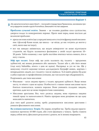 СИНТАКСИС. ПУНКТУАЦІЯ
СЛОВОСПОЛУЧЕННЯ І РЕЧЕННЯ
43
Варіант 1
51 «Як навчитися вчитися самостійно?» – послухайте поради Івана Примаченка, засновника про-
екту відкритих онлайн-курсів Prometheus. Виконайте тестові завдання.
Проблеми сучасної освіти. Знання – це головна рушійна сила суспільства,
джерело влади та конкурентних переваг. Проте нині перед нами постали дві
величезні проблеми:
 криза системи освіти (ще у середині минулого століття французький письмен-
ник і філософ Камю казав, що школа – це місце, де нас готують до життя у
світі, якого вже не існує);
 все так швидко змінюється, що жоден університет не може підготувати
студентів, які будуть залишатися фахівцями у своїй галузі протягом 10–
20 років. Тобто кожному з нас треба постійно вчитися чогось нового, йти в
ногу з часом.
Міф про талант. Існує міф, що успіх залежить від таланту – вроджених
здібностей, які можна розвивати або закопати. Талант або є, або його немає
(тоді sorry babushka, нічого з цим не вдієш). Насправді ж усе не так. Ще у
минулому столітті науковці почали досліджувати біографії живих, мертвих і
ненароджених людей, але «таланту» там не знайшли. Та й навіть рівень IQ дуже
слабко корелює із професійними успіхами, що там казати про обдарованість.
Розрізняють два типи мислення:
 Фіксоване − коли людина вірить у талант, вроджені здібності. Якщо немає
хисту, то нічого з цим не вдієш. Особистості з таким типом мислення часто
бояться помилитися, зазнати поразки. Вони уникають складних завдань,
критики, адже все це може підірвати їхню самооцінку.
 Мислення зростання. Все, чого досягла людина, вона отримала завдяки
тяжкій праці та наполегливості. Навіть програш вона розцінює як ще одну
можливість навчитися.
Для того щоб досягти успіху, треба дотримуватися мислення зростання і
уникати фіксованого мислення.
Як успішно навчатися. Теорія. По-перше, потрібен час. Треба свідомо практи-
куватися протягом 10 000 годин, аби стати фахівцем у чомусь. Треба ставити
перед собою мету, фіксувати результати і думати, як їх можна покращити.
 