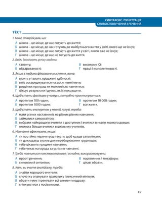 СИНТАКСИС. ПУНКТУАЦІЯ
СЛОВОСПОЛУЧЕННЯ І РЕЧЕННЯ
45
ТЕСТ
1. Камю стверджував, що:
А школа – це місце, де нас готують до життя;
Б школа – це місце, де нас готують до майбутнього життя у світі, якого ще не існує;
В школа – це місце, де нас готують до життя у світі, якого вже не існує;
Г школа – це місце, де нас не готують до життя.
2. Люди досягають успіху завдяки:
А таланту;
Б обдарованості;
В високому IQ;
Г праці й наполегливості.
3. Якщо в людини фіксоване мислення, вона:
А вірить у талант, вроджені здібності;
Б вміє зосереджуватися на досягненні мети;
В розцінює програш як можливість навчитися;
Г фіксує результати і думає, як їх покращити.
4. Щоб стати фахівцем у чомусь, потрібно практикуватися:
А протягом 100 годин;
Б протягом 1000 годин;
В протягом 10 000 годин;
Г все життя.
5. Щоб стати експертом у певній галузі, треба:
А мати різних наставників на різних рівнях навчання;
Б займатися самоосвітою;
В вибрати найкращого вчителя з доступних і вчитися в нього якомога довше;
Г якомога більше вчитися в шкільних учителів.
6. Навчання ефективне, якщо:
А ти постійно перечитуєш тексти, щоб краще запам’ятати;
Б ти докладаєш зусиль для переборювання труднощів;
В тебе цікавить предмет навчання;
Г тебе чекає нагорода за успіхи в навчанні.
7. Треба навчитися пояснювати нове і складне, використовуючи:
А прості речення;
Б синоніми й антоніми;
В порівняння й метафори;
Г цікаві образи.
8. Коли ви вчите англійську, треба:
А знайти хорошого вчителя;
Б спочатку опанувати граматику і лексичний мінімум;
В обрати тему і тренувати всі елементи одразу;
Г спілкуватися з носієм мови.
 