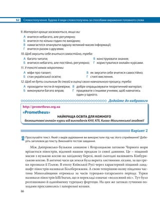 §2 Словосполучення. Будова й види словосполучень за способами вираження головного слова
46
9. Матеріал краще засвоюється, якщо ви:
А вчитеся небагато, але регулярно;
Б вчитеся по кілька годин по вихідних;
В намагаєтеся опанувати одразу великий масив інформації;
Г вчитеся разом з друзями.
10. Щоб змусити себе вчитися самостійно, треба:
А багато читати; В конструювати знання;
Б вчитися небагато, але постійно, регулярно; Г користуватися онлайн-курсами.
11. У тексті немає мікротеми:
А міфи про талант;
Б стан української освіти;
В як змусити себе вчитися самостійно;
Г стилі мислення.
12. Щоб не бути схильним до ілюзій в оцінці свого навчального процесу, треба:
А проходити тести й перевірки; В добре опрацьовувати теоретичний матеріал;
Б виконувати багато вправ; Г працювати з іншими учнями, щоб навчатись
один у одного.
Додайте до вибраного
http://prometheus.org.ua
«Prometheus»
НАЙКРАЩА ОСВІТА ДЛЯ КОЖНОГО
безкоштовні онлайн-курси від викладачів КНУ, КПІ, Києво-Могилянської академії
Варіант 2
52 Прослухайте текст. Який з видів аудіювання ви використали під час його сприймання? Добе-
ріть заголовок до тексту. Виконайте тестові завдання.
Між Дніпровсько-Бузьким лиманом і Ягорлицькою затокою Чорного моря
врізається півострів, відомий нашим предкам із сивої давнини. Це – піщаний
масив з вузькою косою на західному березі, який сьогодні називають Кінбурн-
ською косою. В античні часи ця земля була вкрита листяними лісами, за що гре-
ки прозвали її Гілеєю. В епоху Київської Русі через характерний піщаний ланд-
шафт півострів називали Білобережжям. А свою теперішню назву південна час-
тина Миколаївщини отримала за часів турецько-татарського періоду. Турки
називали півострів killi burun, що в перекладі означає «волосяний ніс». Тут було
розташовано й однойменну турецьку фортецю. На цих же затоках гучними по-
ходами прославились і запорозькі козаки.
 