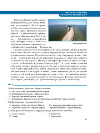 СИНТАКСИС. ПУНКТУАЦІЯ
СЛОВОСПОЛУЧЕННЯ І РЕЧЕННЯ
47
В усі часи ці узбережжя були дуже
популярними завдяки своєму вигід-
ному розташуванню і багатій приро-
ді. Нині ці дивовижні місця поєдну-
ють землі трьох природоохоронних
об’єктів. Це Національний природ-
ний парк «Білобережжя Святосла-
ва» і регіональний ландшафтний
парк «Кінбурнська коса». Також тут
знаходиться ділянка Чорноморсько-
го біосферного заповідника – Воложин ліс.
Однією з особливостей Кінбурнської коси є понад півтори сотні озер різного
походження. Частина з них знаходиться над рівнем моря і живиться переважно
атмосферними опадами. Місцеві мешканці звуть їх «солодкими сагами». Інші
озера – солоні, вони живляться морськими водами, але у спеку пересихають,
залишаючи на дні шар солі. На півдні півострова розташовані кефальні озера.
Названі так, бо весною сюди заходить багато кефалі*. У теплих мілких водоймах
риба добре зростає і на осінь покидає їх. А в центрі півострова знаходиться сис-
тема озер під назвою Бієнкові плавні. Окрім цього, в гаях Ковалівської саги схо-
вані свої озера, з яких проростає вільха і багато нетипових для півдня України
рослин. Усі ці водойми приваблюють по-своєму. Одні – лікувальними власти-
востями, інші – мальовничим видом чи теплою водою, а фотомисливців і люби-
телів первозданної природи – розмаїттям флори і фауни (І. Антипенко).
ТЕСТ
1. Кінбурнська коса врізається півостровом між:
А Дністровським лиманом і Чорним морем;
Б Дніпровським лиманом і Чорним морем;
В Бузьким лиманом і Чорним морем;
Г Дніпровсько-Бузьким лиманом і Ягорлицькою затокою Чорного моря.
2. Кінбурнська коса – це піщаний масив з:
А широкою косою на східному березі;
Б широкою косою на західному березі;
В вузькою косою на західному березі;
Г вузькою косою на східному березі.
3. Землю, де знаходиться нині Кінбурнська коса, в античні часи називали:
А Голою землею;
Б Гілеєю;
В Атлантою;
Г Джарелгач.
Кінбурнська коса
 