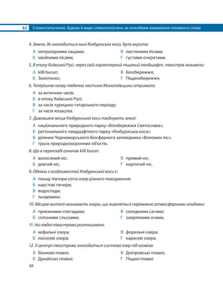 §2 Словосполучення. Будова й види словосполучень за способами вираження головного слова
48
4. Земля, де знаходиться нині Кінбурнська коса, була вкрита:
А непрохідними хащами;
Б хвойними лісами;
В листяними лісами;
Г густими очеретами.
5. В епоху Київської Русі, через свій характерний піщаний ландшафт, півострів називали:
А killi burun;
Б Золотонос;
В Білобережжя;
Г Піщанобережжя.
6. Теперішню назву південна частина Миколаївщини отримала:
А за античних часів;
Б в епоху Київської Русі;
В за часів турецько-татарського періоду;
Г за часів козацтва.
7. Дивовижні місця Кінбурнської коси поєднують землі:
А національного природного парку «Білобережжя Святослава»;
Б регіонального ландшафтного парку «Кінбурнська коса»;
В ділянки Чорноморського біосферного заповідника «Воложин ліс»;
Г трьох природоохоронних об’єктів.
8. Що в перекладі означає killi burun:
А волосяний ніс;
Б довгий ніс;
В прямий ніс;
Г кирпатий ніс.
9. Однією з особливостей Кінбурнської коси є:
А понад півтори сотні озер різного походження;
Б карстові печери;
В водоспади;
Г льодовики.
10. Місцеві жителі називають озера, що живляться переважно атмосферними опадами:
А приємними спогадами;
Б солоними сльозами;
В солодкими сагами;
Г замріяними очима.
11. На півдні півострова розташовані:
А кефальні озера;
Б лососеві озера;
В форельні озера;
Г карасеві озера.
12. У центрі півострова знаходиться система озер під назвою:
А Бієнкові плавні;
Б Дунайські плавні;
В Дніпровські плавні;
Г Піщані плавні.
 