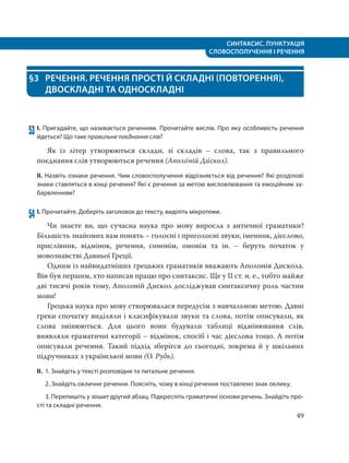 СИНТАКСИС. ПУНКТУАЦІЯ
СЛОВОСПОЛУЧЕННЯ І РЕЧЕННЯ
49
§3 РЕЧЕННЯ. РЕЧЕННЯ ПРОСТІ Й СКЛАДНІ (ПОВТОРЕННЯ),
ДВОСКЛАДНІ ТА ОДНОСКЛАДНІ
53 І. Пригадайте, що називається реченням. Прочитайте вислів. Про яку особливість речення
йдеться? Що таке правильне поєднання слів?
Як із літер утворюються склади, зі складів – слова, так з правильного
поєднання слів утворюються речення (Аполо´ній Ди´скол).
ІІ. Назвіть ознаки речення. Чим словосполучення відрізняється від речення? Які розділові
знаки ставляться в кінці речення? Які є речення за метою висловлювання та емоційним за-
барвленням?
54 І. Прочитайте. Доберіть заголовок до тексту, виділіть мікротеми.
Чи знаєте ви, що сучасна наука про мову виросла з античної граматики?
Більшість знайомих вам понять – голосні і приголосні звуки, іменник, дієслово,
прислівник, відмінок, речення, синонім, омонім та ін. – беруть початок у
мовознавстві Давньої Греції.
Одним із найвидатніших грецьких граматиків вважають Аполонія Дискола.
Він був першим, хто написав працю про синтаксис. Ще у ІІ ст. н. е., тобто майже
дві тисячі років тому, Аполоній Дискол досліджував синтаксичну роль частин
мови!
Грецька наука про мову створювалася передусім з навчальною метою. Давні
греки спочатку виділяли і класифікували звуки та слова, потім описували, як
слова змінюються. Для цього вони будували таблиці відмінювання слів,
виявляли граматичні категорії – відмінок, спосіб і час дієслова тощо. А потім
описували речення. Такий підхід зберігся до сьогодні, зокрема й у шкільних
підручниках з української мови (О. Рудь).
ІІ. 1. Знайдіть у тексті розповідне та питальне речення.
2. Знайдіть окличне речення. Поясніть, чому в кінці речення поставлено знак оклику.
3. Перепишіть у зошит другий абзац. Підкресліть граматичні основи речень. Знайдіть про-
сті та складні речення.
 
