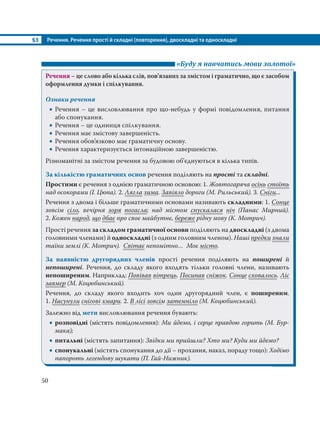 §3 Речення. Речення прості й складні (повторення), двоскладні та односкладні
50
«Буду я навчатись мови золотої»
Речення – це слово або кілька слів, пов’язаних за змістом і граматично, що є засобом
оформлення думки і спілкування.
Ознаки речення
 Речення – це висловлювання про що-небудь у формі повідомлення, питання
або спонукання.
 Речення – це одиниця спілкування.
 Речення має змістову завершеність.
 Речення обов’язково має граматичну основу.
 Речення характеризується інтонаційною завершеністю.
Різноманітні за змістом речення за будовою об’єднуються в кілька типів.
За кількістю граматичних основ речення поділяють на прості та складні.
Простими є речення з однією граматичною основою: 1. Жовтогаряча осінь стоїть
над осокорами (І. Цюпа). 2. Лягла зима. Завіяло дороги (М. Рильський). 3. Сніги...
Речення з двома і більше граматичними основами називають складними: 1. Сонце
зовсім сіло, вечірня зоря погасла; над містом спускалася ніч (Панас Мирний).
2. Кожен народ, що дбає про своє майбутнє, береже рідну мову (К. Мотрич).
Прості речення за складом граматичної основи поділяють на двоскладні (з двома
головними членами) й односкладні (з одним головним членом). Наші предки знали
таїни землі (К. Мотрич). Світає непомітно… Моє місто.
За наявністю другорядних членів прості речення поділяють на поширені й
непоширені. Речення, до складу якого входять тільки головні члени, називають
непоширеним. Наприклад: Повівав вітрець. Посипав сніжок. Сонце сховалось. Ліс
завмер (М. Коцюбинський).
Речення, до складу якого входить хоч один другорядний член, є поширеним.
1. Насунули снігові хмари. 2. В лісі зовсім затемніло (М. Коцюбинський).
Залежно від мети висловлювання речення бувають:
 розповідні (містять повідомлення): Ми йдемо, і серце правдою горить (М. Бур-
мака);
 питальні (містять запитання): Звідки ми прийшли? Хто ми? Куди ми йдемо?
 спонукальні (містять спонукання до дії – прохання, наказ, пораду тощо): Ходімо
папороть легендову шукати (П. Гай-Нижник).
 