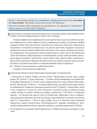СИНТАКСИС. ПУНКТУАЦІЯ
СЛОВОСПОЛУЧЕННЯ І РЕЧЕННЯ
51
Кожне з цих речень залежно від емоційного забарвлення може бути окличним
або неокличним: Ми йдемо, ми все одно йдемо! (М. Бурмака).
Питальні речення треба відрізняти від риторичних, які відповіді не потребують:
Хіба це зима, коли снігу нема? (І. Іщенко).
55 І. Прочитайте, інтонаційно позначаючи межі речень. Що треба зробити, щоб утворився текст?
Спишіть. Розставте розділові знаки та поділіть текст на абзаци.
Техніка графіті сягає корінням ще в доісторичні часи тоді на настінних малюн-
ках зображували диких тварин і успіхи стародавніх племен у полюванні графіті
Давнього Риму були вже більше схожими на сучасні на стінах міст траплялися
освідчення в коханні політичні гасла чи цитати античних мудреців сьогодні ж
вважається що ця техніка найбільше пов’язана із хіп-хопом та іншими музични-
ми напрямами і молодіжними субкультурами проте стрит-арт не вичерпується
лише настінними зображеннями за визначенням це будь-який різновид мисте-
цтва представлений у публічному місці тобто стрит-артом може називатися і
флеш-моб (одночасне зібрання великої кількості людей в одному місці для пев-
ної мети) і вулична пантоміма чи імпровізований театр (З журналу).
ІІ. 1. Поясніть, чим ви керувалися, виділяючи речення.
2. Знайдіть і позначте вивчені орфограми.
56 І. Прочитайте. Визначте прості (двоскладні й односкладні) і складні речення.
1. Малюнки на камені. Перші листки осінніо. Прогулянка містом, якого давно
немає (М. Савка). 2. День коротшає… Сутінки, вечір повернувся на правий бік.
(І. Бондар-Терещенко). 3. У кого серце мудрістю багате, тому глибини всякі пере-
йти (А. Малишко). 4. Життя – то неповторнао пісня, яку треба вміти проспівати,
не збиваючисьо на фальш, уникаючи різноголоссяо (І. Цюпа). 5. Дякую Вам, мамо
і тату, за радість і сльозу, за слово і молитву, за пісню й ласку, за святість думки
і таїну любові, за ясний і тихий світ добра у нашій хаті...п (Я. Гоян). 6. Соціальні
мережі – це більше ніж просто клуб за інтересами. Можливо, саме за мереже-
вою громадою зрештою постане культурна, просвітницька чи навіть політична
місія* (Л. Денисенко). 7. Було б дуже добре, коли б у людській душі назавжди
збереглися окремі дитячі риси: безпосередністьо, яскрава емоційність, захо-
плення навколишнім світом, сердечна чуйність, душевні поривання (І. Цюпа).
 Чи погоджуєтеся ви з думкою Лариси Денисенко (п. 6)? Дайте розгорнуту відповідь (5–6 ре-
чень).
 