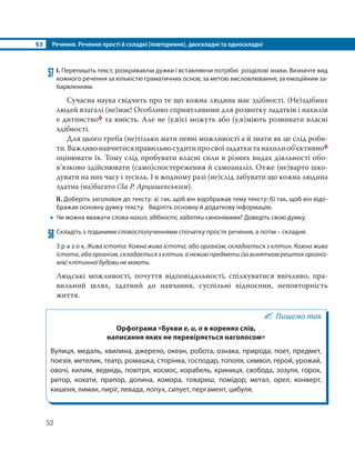 §3 Речення. Речення прості й складні (повторення), двоскладні та односкладні
52
57 І. Перепишіть текст, розкриваючи дужки і вставляючи потрібні розділові знаки. Визначте вид
кожного речення за кількістю граматичних основ; за метою висловлювання; за емоційним за-
барвленням.
Сучасна наука свідчить про те що кожна людина має здібності. (Не)здібних
людей взагалі (не)має! Особливо сприятливими для розвитку задатків і нахилів
є дитинствоф та юність. Але не (у,в)сі можуть або (у,в)міють розвивати власні
здібності.
Для цього треба (не)тільки мати певні можливості а й знати як це слід роби-
ти.Важливонавчитисяправильносудитипросвоїзадаткитанахилиоб’єктивноф
оцінювати їх. Тому слід пробувати власні сили в різних видах діяльності обо-
в’язково здійснювати (само)спостереження й самоаналіз. Отже (не)варто шко-
дувати на них часу і зусиль. І в жодному разі (не)слід забувати що кожна людина
здатна (на)багато (За Р. Арцишевським).
ІІ. Доберіть заголовок до тексту: а) так, щоб він відображав тему тексту; б) так, щоб він відо-
бражав основну думку тексту. Виділіть основну й додаткову інформацію.
 Чи можна вважати слова нахил, здібності, задатки синонімами? Доведіть свою думку.
58 Складіть з поданими словосполученнями спочатку просте речення, а потім – складне.
З р а з о к. Жива істота: Кожна жива істота, або організм, складається з клітин. Кожна жива
істота, або організм, складається з клітин, а неживі предмети (за винятком решток організ-
мів) клітинної будови не мають.
Людські можливості, почуття відповідальності, спілкуватися ввічливо, пра-
вильний шлях, здатний до навчання, суспільні відносини, неповторність
життя.
Пишемо так
Орфограма «Букви е, и, о в коренях слів,
написання яких не перевіряється наголосом»
Вулиця, медаль, хвилина, джерело, океан, робота, ознака, природа, поет, предмет,
поезія, метелик, театр, ромашка, сторінка, господар, тополя, символ, герой, урожай,
овочі, килим, ведмідь, повітря, космос, корабель, криниця, свобода, зозуля, горох,
ритор, кохати, прапор, долина, комора, товариш, помідор, метал, орел, конверт,
кишеня, лиман, пиріг, левада, лопух, силует, пергамент, цибуля.
 