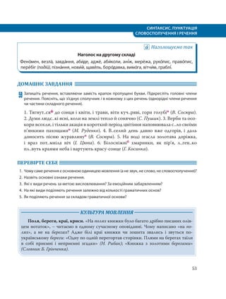 СИНТАКСИС. ПУНКТУАЦІЯ
СЛОВОСПОЛУЧЕННЯ І РЕЧЕННЯ
53
Наголошуємо так
Наголос на другому складі
Фено´мен, везла´, завда´ння, аби´де, адже´, аби´коли, ані´ж, мере´жа, руко´пис, право´пис,
пере´біг (подій), пізна´ння, нови´й, щаве´ль, боро´давка, вимо´га, вітчи´м, граблі´.
ДОМАШНЄ ЗАВДАННЯ
59 Запишіть речення, вставляючи замість крапок пропущені букви. Підкресліть головні члени
речення. Поясніть, що з’єднує сполучник і в кожному з цих речень (однорідні члени речення
чи частини складного речення).
1. Тягнут..сяф до сонця і квіти, і трави, віти куч..ряві, гори голубіп (В. Сосюра).
2. Думи людс..кі ясні, коли на землі тепло й сонячно (С. Пушик). 3. Верби та осо-
кори всохли, і тільки акація в короткий період цвітіння наповнювала с..ло своїми
п’янкими пахощамип (М. Руденко). 4. В..селий день давно вже одгорів, і  даль
доносить пісню журавлинуп (В. Сосюра). 5. На воді згасла золотава доріжка,
і  враз пот..мніла ніч (І. Цюпа). 6. Білосніжніб хмаринки, як пір’я, л..ген..ко
пл..вуть краями неба і вартують красу-сонце (Г. Косинка).
ПЕРЕВІРТЕ СЕБЕ
1. Чому саме речення є основною одиницею мовлення (а не звук, не слово, не словосполучення)?
2. Назвіть основні ознаки речення.
3. Які є види речень за метою висловлювання? За емоційним забарвленням?
4. На які види поділяють речення залежно від кількості граматичних основ?
5. Як поділяють речення за складом граматичної основи?
КУЛЬТУРА МОВЛЕННЯ
Поля, береги, краї, криси. «На полях книжки було багато дрібно писаних олів-
цем нотаток», – читаємо в одному сучасному оповіданні. Чому написано «на по-
лях», а не на берегах? Адже білі краї книжки чи зошита звались і звуться по-
українському береги: «Одну по одній перегортав сторінки. Плями на берегах таїли
в собі приємні і неприємні згадки» (Н. Рибак); «Книжка з золотими берегами»
(Словник Б. Грінченка).
 