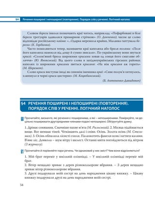 §4 Речення поширені і непоширені (повторення). Порядок слів у реченні. Логічний наголос
54
§4 РЕЧЕННЯ ПОШИРЕНІ І НЕПОШИРЕНІ (ПОВТОРЕННЯ).
ПОРЯДОК СЛІВ У РЕЧЕННІ. ЛОГІЧНИЙ НАГОЛОС
60 Прочитайте, визначте, які речення є поширеними, а які – непоширеними. Поміркуйте, чи до-
цільно поширювати другорядними членами подані непоширені. Обґрунтуйте думку.
1. Дрімає соняшник. Смачніше пахне м’ята (М. Рильський). 2. Місяць підіймається
вище. Все меншає тіней. Чіткішають далі і співи. Осінь. Золота осінь (М. Стель-
мах). 3. Осінь обпалила лісисті схили. Палахкотять факели осик і кетяги калини.
В’яне ліс. Довкола – шум вітру і шелест. Останні квіти погойдуються під вітром
(З журналу).
61 Прочитайте й порівняйте пари речень. Чи однаковий у них зміст? Чим вони відрізняються?
1. Мій брат переміг у шкільній олімпіаді. – У шкільній олімпіаді переміг мій
брат.
2. Вітер нещадно зриває з дерев різнокольорове вбрання. – З дерев нещадно
зриває вітер різнокольорове вбрання.
3. Друзі подарували моїй сестрі на день народження цікаву книжку. – Цікаву
книжку подарували друзі на день народження моїй сестрі.
Словом береги інколи позначають краї чогось, наприклад: «Пофарбовані в біле
береги тротуарів здавалися примарною стрічкою» (О. Донченко); часом це слово
відповідає російському кайма: «...Одарка мережила крайки, Маланка гаптувала бе-
реги» (К. Гордієнко).
Часто помиляються тепер, називаючи краї капелюха або бриля полями: «Поля
його капелюха намокли від дощу й сумно звисали». По-українському вони звуться
криси´: «Солом’яний бриль широкими крисами ховав од сонця його смагляве об-
личчя» (Ю. Яновський). Від цього слова в західноукраїнських гірських районах
капелюх із широкими крисами зветься крисаня: «На нім крисаня аж горить»
(М. Шеремет).
Слово криси виступає іноді як синонім іменника краї: «Синє полум’я хитнулось,
хлюпнуло в чорні криси цистерни» (М. Коцюбинський).
(Б. Антоненко-Давидович)
 