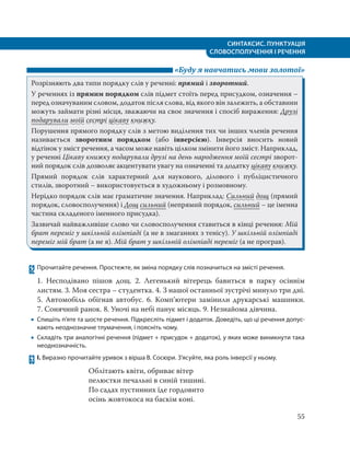 СИНТАКСИС. ПУНКТУАЦІЯ
СЛОВОСПОЛУЧЕННЯ І РЕЧЕННЯ
55
«Буду я навчатись мови золотої»
Розрізняють два типи порядку слів у реченні: прямий і зворотний.
У реченнях із прямим порядком слів підмет стоїть перед присудком, означення –
перед означуваним словом, додаток після слова, від якого він залежить, а обставини
можуть займати різні місця, зважаючи на своє значення і спосіб вираження: Друзі
подарували моїй сестрі цікаву книжку.
Порушення прямого порядку слів з метою виділення тих чи інших членів речення
називається зворотним порядком (або інверсією). Інверсія вносить новий
відтінок у зміст речення, а часом може навіть цілком змінити його зміст. Наприклад,
у реченні Цікаву книжку подарували друзі на день народження моїй сестрі зворот-
ний порядок слів дозволяє акцентувати увагу на означенні та додатку цікаву книжку.
Прямий порядок слів характерний для наукового, ділового і публіцистичного
стилів, зворотний – використовується в художньому і розмовному.
Нерідко порядок слів має граматичне значення. Наприклад: Сильний дощ (прямий
порядок, словосполучення) і Дощ сильний (непрямий порядок, сильний – це іменна
частина складеного іменного присудка).
Зазвичай найважливіше слово чи словосполучення ставиться в кінці речення: Мій
брат переміг у шкільній олімпіаді (а не в змаганнях з тенісу). У шкільній олімпіаді
переміг мій брат (а не я). Мій брат у шкільній олімпіаді переміг (а не програв).
62 Прочитайте речення. Простежте, як зміна порядку слів позначиться на змісті речення.
1. Несподівано пішов дощ. 2. Легенький вітерець бавиться в парку осіннім
листям. 3. Моя сестра – студентка. 4. З нашої останньої зустрічі минуло три дні.
5. Автомобіль обігнав автобус. 6. Комп’ютери замінили друкарські машинки.
7. Сонячний ранок. 8. Уночі на небі панує місяць. 9. Незнайома дівчина.
 Спишіть п’яте та шосте речення. Підкресліть підмет і додаток. Доведіть, що ці речення допус-
кають неоднозначне тлумачення, і поясніть чому.
 Складіть три аналогічні речення (підмет + присудок + додаток), у яких може виникнути така
неоднозначність.
63 І. Виразно прочитайте уривок з вірша В. Сосюри. З’ясуйте, яка роль інверсії у ньому.
Облітають квіти, обриває вітер
пелюстки печальні в синій тишині.
По садах пустинних їде гордовито
осінь жовтокоса на баскім коні.
 
