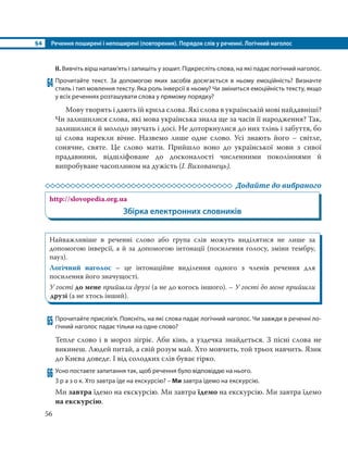 §4 Речення поширені і непоширені (повторення). Порядок слів у реченні. Логічний наголос
56
ІІ. Вивчіть вірш напам’ять і запишіть у зошит. Підкресліть слова, на які падає логічний наголос.
64 Прочитайте текст. За допомогою яких засобів досягається в ньому емоційність? Визначте
стиль і тип мовлення тексту. Яка роль інверсії в ньому? Чи зміниться емоційність тексту, якщо
у всіх реченнях розташувати слова у прямому порядку?
Мову творять і дають їй крила слова. Які слова в українській мові найдавніші?
Чи залишилися слова, які мова українська знала ще за часів її народження? Так,
залишилися й молодо звучать і досі. Не доторкнулися до них тлінь і забуття, бо
ці слова нарекли вічне. Назвемо лише одне слово. Усі знають його – світле,
сонячне, святе. Це слово мати. Прийшло воно до української мови з сивої
прадавнини, відшліфоване до досконалості численними поколіннями й
випробуване часоплином на дужість (І. Вихованець).
Додайте до вибраного
http://slovopedia.org.ua
Збірка електронних словників
Найважливіше в реченні слово або група слів можуть виділятися не лише за
допомогою інверсії, а й за допомогою інтонації (посилення голосу, зміни тембру,
пауз).
Логічний наголос – це інтонаційне виділення одного з членів речення для
посилення його значущості.
У гості до мене прийшли друзі (а не до когось іншого). – У гості до мене прийшли
друзі (а не хтось інший).
65 Прочитайте прислів’я. Поясніть, на які слова падає логічний наголос. Чи завжди в реченні ло-
гічний наголос падає тільки на одне слово?
Тепле слово і в мороз зігріє. Аби кінь, а уздечка знайдеться. З пісні слова не
викинеш. Людей питай, а свій розум май. Хто мовчить, той трьох навчить. Язик
до Києва доведе. І від солодких слів буває гірко. 
66 Усно поставте запитання так, щоб речення було відповіддю на нього.
З р а з о к. Хто завтра їде на екскурсію? – Ми завтра їдемо на екскурсію.
Ми завтра їдемо на екскурсію. Ми завтра їдемо на екскурсію. Ми завтра їдемо
на екскурсію.
 