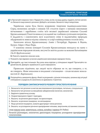 СИНТАКСИС. ПУНКТУАЦІЯ
СЛОВОСПОЛУЧЕННЯ І РЕЧЕННЯ
57
67 І. Прочитайте виразно текст. Підкресліть слова, на які, на вашу думку, падають логічні наголо-
си. Визначте вид кожного речення. Доберіть заголовок. Визначте тему й мікротеми.
Українська сцена була багата яскравими творчими індивідуальностями.
Серед визначних акторів і співаків ХХ століття поруч з іменами виконавців
вітчизняних і зарубіжних стоїть ім’я великої української співачки Соломії
Крушельницької. Її життя минало у складний час глибоких суспільних потрясінь,
її відданість і самопосвята музі класичного співу й надзвичайна природна
обдарованість вивели відому співачку в сузір’я найвидатніших голосів світу.
Захоплено вітали Крушельницьку Львів і Петербург, Варшава й Відень,
Буенос-Айрес і Нью-Йорк.
У кожному своєму концерті Соломія Крушельницька виходила на сцену з
українською народною піснею, несучи її в життя далеко за межами Батьківщини
(За В. Врублевською).
ІІ. Поясніть правопис власних назв.
 Розкажіть про відомих сучасних українських виконавців народних пісень.
68 Пригадайте, що таке інтонація. Яку роль вона відіграє у спілкуванні людей? Прочитайте по-
даний вислів. Доведіть правильність цього міркування.
Правильно підмічено, що людей часто ображає не те, що говорять, а те,
як говорять. Живе мовлення в поєднанні з інтонацією – сплав великих можли-
востей (Е. Вартаньян).
69 Потренуйтесь вимовляти фразу «Який ти розумний» з різною інтонацією, залежно від ситуації
спілкування: а) радісно; б) захоплено; в) здивовано; г) іронічно.
ПОРЯДОК СИНТАКСИЧНОГО РОЗБОРУ ПРОСТОГО РЕЧЕННЯ
1. Визначити тип речення за метою висловлювання (розповiдне, питальне, спонукальне).
2. Визначити тип речення за емоцiйним забарвленням (окличне, неокличне).
3. Виділити граматичну основу.
4. Охарактеризувати підмет і присудок.
5. Вказати, чи речення двоскладне, чи односкладне.
6. Вказати, чи речення поширене, чи непоширене.
7. Якщо речення поширене, назвати другорядні члени речення.
8. Вказати, чи ускладнене речення однорідними членами, звертанням, вставними словами.
І так повзла зима, заметільна, сніжна, холодна і чарівна (Н. Рибак).
Речення розповідне, неокличне; двоскладне; поширене; ускладнене однорідними
означеннями.
 