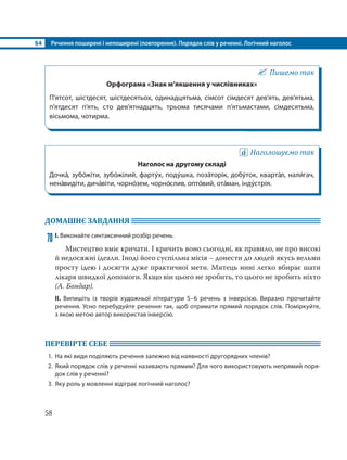 §4 Речення поширені і непоширені (повторення). Порядок слів у реченні. Логічний наголос
58
Пишемо так
Орфограма «Знак м’якшення у числівниках»
П’ятсот, шістдесят, шістдесятьох, одинадцятьма, сімсот сімдесят дев’ять, дев’ятьма,
п’ятдесят п’ять, сто дев’ятнадцять, трьома тисячами п’ятьмастами, сімдесятьма,
вісьмома, чотирма.
Наголошуємо так
Наголос на другому складі
Дочка´, зубо´жіти, зубо´жілий, фарту´х, поду´шка, поза´торік, добу´ток, кварта´л, нали´гач,
нена´видіти, дича´віти, чорно´зем, чорно´слив, опто´вий, ота´ман, інду´стрія.
ДОМАШНЄ ЗАВДАННЯ
70 І. Виконайте синтаксичний розбір речень.
Мистецтво вміє кричати. І кричить воно сьогодні, як правило, не про високі
й недосяжні ідеали. Іноді його суспільна місія – донести до людей якусь вельми
просту ідею і досягти дуже практичної мети. Митець нині легко вбирає шати
лікаря швидкої допомоги. Якщо він цього не зробить, то цього не зробить ніхто
(А. Бондар).
ІІ. Випишіть із творів художньої літератури 5–6 речень з інверсією. Виразно прочитайте
речення. Усно перебудуйте речення так, щоб отримати прямий порядок слів. Поміркуйте,
з якою метою автор використав інверсію.
ПЕРЕВІРТЕ СЕБЕ
1. На які види поділяють речення залежно від наявності другорядних членів?
2. Який порядок слів у реченні називають прямим? Для чого використовують непрямий поря-
док слів у реченні?
3. Яку роль у мовленні відіграє логічний наголос?
 