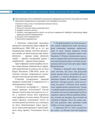 §4 Речення поширені і непоширені (повторення). Порядок слів у реченні. Логічний наголос
60
72 Прочитайте два тексти. Порівняйте й узагальніть інформацію цих текстів з тим, щоб на їх основі
підготувати повідомлення в науковому стилі. Працюйте за планом.
1. Визначте тему, стиль і тип мовлення кожного тексту.
2. Виділіть мікротеми.
3. Позначте ключові слова в кожному тексті.
4. Знайдіть спільне в текстах.
5. З’ясуйте, чим відрізняються тексти, чи суттєві ці відмінності. Виберіть найцікавішу інфор-
мацію для вашого повідомлення.
6. Складіть план повідомлення.
7. Підготуйте повідомлення.
1. Батьком пунктуації вважають
грецького математика Аристофана Ві-
зантійського (260–180 до н. е.), що
впорядкував першу систему розділо-
вих знаків, до якої входили три знаки:
distinctio – крапка вгорі, distinctio
media – крапка посередині рядка і
subdistinctio – крапка внизу рядка.
Аристофанова пунктуаційна систе-
ма з невеликими змінами була сприй-
нята римлянами й дожила аж до часу
Карла Великого (768–814), коли ла-
тинське письмо запровадило доско-
налішу систему розділових знаків.
Слов’яни успадкували традиції
грецької пунктуації й перенесли їх у
свої рукописні твори.
Слов’янські каліграфісти – перепи-
сувачі грецьких теологічних* текстів
грецьку пунктуацію наслідували не слі-
по, у кожного писця була вироблена
своя графічна система знаків. Розділові
знаки сприяли членуванню тексту на
частини різної величини, але, очевидно,
не були обов’язковими через відсут-
ність найелементарнішого пунктуацій-
ного зводу правил. Членування тексту
2. На формування системи розділо-
вих знаків української мови впливали
різні позамовні чинники, найвагомі-
шим із яких можна вважати вплив
«пунктуаційних» традицій інших мов.
Зокрема, І. Огієнко зауважував, що од-
ним із перших був вплив пунктуаційної
системи грецької мови, оскільки засно-
вником пунктуації був грек Аристофан
Візантійський.
Пізніше в грецькій мові сформува-
лася система, що мала такі розділові
знаки: крапку внизу, посередині або вго-
рі рядка (...), інколи двокрапку (:), але в
значенні крапки або крапки з комою,
хрестик, чотири крапки. Саме ця сис-
тема, на думку І. Огієнка, була запози-
чена українськими рукописами. Однак
«у давній нашій письменності ніякої по-
слідовної системи інтерпункції не було,
акрапкуставиливБогослужбовихКниж-
ках головно як вказівку при читанні чи
співанні в Церкві. Мало не кожен дав-
ній наш рукопис знає звичайно свою
осібну систему знаків розділових».
У грамотах XIV ст. текст ділився не
на слова, а на більші текстові відрізки,
 