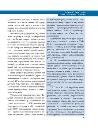 СИНТАКСИС. ПУНКТУАЦІЯ
СЛОВОСПОЛУЧЕННЯ І РЕЧЕННЯ
61
здійснювалося писцем, з одного боку,
на основі того, як він уявляв собі групу-
вання слів за змістом, а з іншого – ви-
ходячи з необхідності зробити перерву
в процесі письма.
Розвиток книгодрукування відкриває
нову сторінку в історії пунктуаційної
системи. Важке для розуміння через не-
членованість тексту рукописне письмо
частково поступилося місцем друкар-
ським шрифтам, які передбачали поділ
тексту на синтаксичні одиниці (речення,
словосполучення), унаслідок чого вини-
кла потреба позначати на письмі такі
ознаки речення, що мають важливе зна-
чення для сприйняття мети висловлю-
вання(розповідність,питальність,оклич-
ність), змістові відношення між окреми-
ми частинами в середині речення.
Нову систему розділових знаків, яка
пізніше поширилася по всій Європі, за-
початкували італійські типографи в се-
редині ХV ст. Засновник венеціанської
друкарні Альд Мануцій (1448–1515) скли-
кав відомих учених з метою упорядку-
вання пунктуаційної системи, успадко-
ваної від греків.
Український першодрукар Іван Фе-
доров уживання розділових знаків об-
межив мінімально: у львівському ви-
данні «Апостола» (1574) використав
лише крапку й кому, в «Острозькій бі-
блії» (1580) послугувався трьома знака-
ми – крапкою, комою й крапкою з ко-
мою. Постановка розділових знаків у
за допомогою розділових знаків. Най-
поширенішою була крапка, яку можна
вважати універсальним знаком, оскіль-
ки вона – єдиний розділовий знак у ба-
гатьох грамотах. У текстах грамот тра-
пляються також три-, п’яти-, шести- і
семикрапки.
Узагальнені відомості про особли-
вості пунктуаційної системи в ХVІ–
ХІХ ст. знаходимо в тогочасних грама-
тиках. Зокрема, у параграфі другого
розділу «Граматики словенської» –
«О точках» Лаврентій Зизаній наво-
дить приклади правил вживання шести
розділових знаків.
Ф. І. Буслаєв відзначав, що розділові
знаки повинні допомогти читачеві зро-
зуміти думки і почуття автора, а тому
вони мають подвійне призначення: по-
перше, сприяють чіткості викладу ду-
мок, відокремлюючи одне речення від
іншого (кома, крапка з комою, двокрап-
ка, крапка), а по-друге, виражають вра-
ження автора і його ставлення до адре-
сата.
У XIX ст. в Західній Україні вживали
такі розділові знаки: «кропка» (в кінці
цілого речення), «питайник» (питальні
речення), «окличник» (призначений
для окликів і у реченнях, що виража-
ють бажання, приказ або здивування),
«питайник з окличником» (питальні
речення, які виражають здивування),
«запинка» (для відділення підрядних
речень, прикладок, між рівнорядних
частин речень, стягнених і сполучених),
 