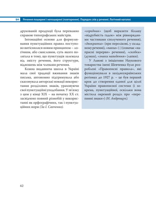 §4 Речення поширені і непоширені (повторення). Порядок слів у реченні. Логічний наголос
62
друкованій продукції була переважно
справою типографських майстрів.
Інтонаційні основи для формулю-
вання пунктуаційних правил поступо-
во витіснялися новим принципом – ло-
гічним, або смисловим, суть якого по-
лягала в тому, що пунктуація залежала
від змісту речення, його структури,
відношень між членами речення.
Кожна видавнича школа в Україні
мала свої традиції вживання знаків
письма, автономно підтримувала або
скасовувала авторські новації викорис-
тання розділових знаків, ураховуючи
свої пунктуаційні уподобання. У зв’язку
з цим у кінці ХІХ – на початку ХХ ст.
засвідчено повний різнобій у викорис-
танні як орфографічних, так і пунктуа-
ційних норм (За І. Савченко).
«середник» (щоб виразити більшу
«відрубність гадок» між рівнорядни-
ми частинами сполученого речення),
«двокрапка» (при перелікові, у склад-
ному реченні), «павза» (-) (означає «на-
прасні перерви» речення), «скобки»
(дужки), «знаки наведення» (лапки).
У Львові з ініціативи Наукового
товариства імені Шевченка були роз-
роблені «Правописні правила», які
функціонували в західноукраїнських
регіонах до 1927 р. – це був перший
крок до створення єдиної для цілої
України правописної системи (і зо-
крема, пунктуаційної, оскільки вона
містила окремий розділ про «пере-
пинні знаки») (Н. Андрощук).
 