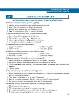 СИНТАКСИС. ПУНКТУАЦІЯ
СЛОВОСПОЛУЧЕННЯ І РЕЧЕННЯ
63
ТЕСТ СЛОВОСПОЛУЧЕННЯ І РЕЧЕННЯ
ТЕСТОВІ ЗАВДАННЯ З ВИБОРОМ ОДНІЄЇ ПРАВИЛЬНОЇ ВІДПОВІДІ
1. Сполучення слів є словосполученнями у рядку
А люблю читати, книги і журнали, найбільш завантажений
Б довго йти, літературний вечір, учень відповів
В осінній день, згадати про зустріч, щиро вітати
Г буду йти, танцювати і співати, якомога більший
2. Поєднання слів не становлять словосполучення у рядку
А хата стара, найменш вдалий, чай або кава
Б батьки і діти, рожеві айстри, буду навчатися
В під час уроку, піднести гарбуза, збирати гарбузи
Г синє море, гарбузова каша, упевнений у собі
3. Допущено граматичну помилку у рядку
А підручник з історії
Б навчати мови
В вибачати сусідові
Г захворіти грипом
4. Приклад складного словосполучення подано у рядку
А осіннє різнобарвне листя
Б на землі й на небі
В деякі зі своїх
Г дивитися за обрій
5. Просте поширене двоскладне речення подано у рядку
А Шумить пожовкле листя, мете по стежках, по алеях (І. Сенченко).
Б Не будьте ні надто мовчазними, ні надміру балакучими (Е. Поуст).
В Хочеться кожне слово помити в українській криниці, де дівчина воду брала (О. До-
вженко).
Г Зійшло сонце.
6. Позначте рядок, у якому подано складне речення.
А Грала промінням, ясним самоцвітом порання роса, і усміхалась весняним привітом
натури краса (Леся Українка).
Б Тече вода в синє море, та не витікає (Т. Шевченко).
В Весело і з ляском серед печі Полум’я гуляє по гіллю (С. Чернілевський).
Г Не хилися, червона калино, маєш білий цвіт (С. Чарнецький).
7. Позначте рядок, у якому подано речення, що ілюструє інверсію.
А Ми виїхали до міста зранку.
Б Мати вишила серветку до дня народження сестри.
В Учитель української мови пояснив вимоги до оформлення зошита.
Г У плесі озера прозорому відбилася блакить осіннього неба.
 
