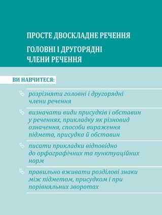 ВИ НАВЧИТЕСЯ:
розрізняти головні і другорядні
члени речення
визначати види присудків і обставин
у реченнях, прикладку як різновид
означення, способи вираження
підмета, присудка й обставин
писати прикладки відповідно
до орфографічних та пунктуаційних
норм
правильно вживати розділові знаки
між підметом, присудком і при
порівняльних зворотах
ПРОСТЕ ДВОСКЛАДНЕ РЕЧЕННЯ
ГОЛОВНІ І ДРУГОРЯДНІ
ЧЛЕНИ РЕЧЕННЯ
 