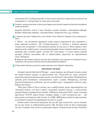 §5 Підмет і способи його вираження
68
літописців (М. Слабошпицький). 8. Дві тисячі дев’ятсот сорок вісім ділитьсяо на
одинадцять. 9. Завтра буде те саме, що й сьогодні.
75 Складіть і запишіть речення, в яких у ролі підмета виступали б подані синтаксично неподільні
словосполучення.
Думкою багатіти, хтось із вас, близько десяти книжок, геометрична фігура,
Кабінет Міністрів України, «Асканія-Нова», Київська Русь, дід з бабою.
76 І. Запишіть речення. Підкресліть у них головні члени. Визначте порядок слів у кожному ре-
ченні.
1. Жити – це зустрічати вранішнє сонце, радіти передчуттю дня, поринати у
всякі приємні клопоти... (М. Слабошпицький). 2. Дихати з кожним кроком
ставало все складніше. 3. Так вчинити нікому не під силу. 4. Мати перша в світі
навчила мене любити роси, легенький ранковий туман, п’янкий любисток, м’яту,
маковий цвіт, осінній гороб і калину (М.  Стельмах). 5. Слово вмить змінює
настрій, робить щасливим або ж нещасливим, радісним чи пригніченим
(За К. Мотрич).
ІІ. Виразно прочитайте записані речення. Які особливості ви помітили в інтонуванні й роз-
ташуванні слів у реченні залежно від способу вираження підмета?
77 І. Прочитайте. Визначте, до якого стилю належить текст. Виділіть мікротеми.
ІНТЕРНЕТ РЕЧЕЙ
Інтернет речей (Internet of Things) − єдина мережа, що об’єднує техніку, якою
ми користуємося щодня, та віртуальний світ. Технологія не лише дозволяє
віддалено керувати різними приладами, а й пов’язує їх між собою. Обмінюючись
даними, речі починають «спілкуватися» один з одним. (Наприклад, система
відеоспоспереження побачить, що кіт розбив вазу, і відправить пилосос при-
бирати наслідки.)
1926 року Нікола Тесла сказав, що в майбутньому радіо перетвориться на
«великий мозок», усі речі стануть частиною єдиного цілого, а технологічні
машини будуть поміщатися в кишені. 1990 року випускник MIT і один з авторів
протоколу TCP/IP Джон Ромкі створив першу у світі інтернетну річ – він
підключив до інтернету свій тостер. А в 2008–2009 роках кількість підключених
до інтернету предметів перевищила кількість людей.
Кожна нова технологія породжує ще дві або три технології, і ми не знаємо,
що на нас чекає за найближчим рогом. Ще 20 років тому не було пошукових
систем, 15 років тому не було соціальних мереж, 10 років тому не було YouTube.
 