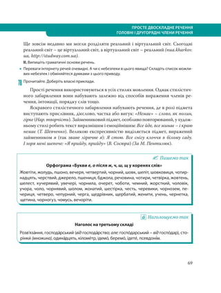 ПРОСТЕ ДВОСКЛАДНЕ РЕЧЕННЯ
ГОЛОВНІ І ДРУГОРЯДНІ ЧЛЕНИ РЕЧЕННЯ
69
Ще зовсім недавно ми могли розділяти реальний і віртуальний світ. Сьогодні
реальний світ – це віртуальний світ, а віртуальний світ – реальний (nua.kharkov.
ua, http://studway.com.ua).
ІІ. Випишіть граматичні основи речень.
 Переваги інтернету речей очевидні. А чи є небезпеки в цього явища? Складіть список можли-
вих небезпек і обміняйтеся думками з цього приводу.
78 Прочитайте. Доберіть власні приклади.
Прості речення використовуються в усіх стилях мовлення. Однак стилістич-
ного забарвлення вони набувають залежно від способів вираження членів ре-
чення, інтонації, порядку слів тощо.
Яскравого стилістичного забарвлення набувають речення, де в ролі підмета
виступають прислівник, дієслово, частка або вигук: «Немає» – слово, як полин,
гірке (Нар. творчість). Займенниковий підмет, особливо повторюваний, у худож-
ньому стилі робить текст виразнішим і емоційнішим: Все йде, все минає – і краю
немає (Т. Шевченко). Великою експресивністю виділяється підмет, виражений
займенником я (так зване ліричне я): Я стою. Все снігу клоччя в білому саду.
І зоря мені шепоче: «Я прийду, прийду» (В. Сосюра) (За М. Пентилюк).
Пишемо так
Орфограма «Букви е, о після ж, ч, ш, щ у коренях слів»
Жовтіти, жолудь, пшоно, вечеря, четвертий, чорний, шовк, шепіт, шовковиця, чотир-
надцять, черствий, джерело, пшениця, бджола, речовина, чотири, четвірка, жовтень,
шелест, кучерявий, увечері, чорнила, очерет, чоботи, чемний, жорсткий, чоловік,
учора, чоло, чорнявий, шолом, жонатий, шестірка, честь, черевики, чорнозем, пе-
чериця, четверо, чепурний, черга, щедрівник, щербатий, женити, учень, чернетка,
щетина, чорногуз, чомусь, вечоріти.
Наголошуємо так
Наголос на третьому складі
Розв’яза´ння, господа´рський (від господа´рство; але: госпо´дарський – від госпо´дар), сто-
рінки´ (множина), одина´дцять, кіломе´тр, ідемо´, беремо´, ідете´, псевдоні´м.
 