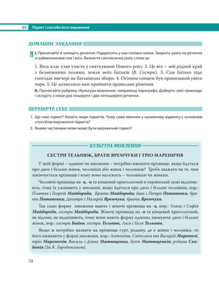 §5 Підмет і способи його вираження
70
ДОМАШНЄ ЗАВДАННЯ
79 І. Прочитайте й запишіть речення. Підкресліть у них головні члени. Зверніть увагу на речення
із займенниками сам і весь. Визначте синтаксичну роль слова це.
1. Весь клас узяв участь у святкуванні Нового року. 2. Це все – мій рідний край
з безмежними полями, земля моїх батьків (В. Сосюра). 3. Сам батько піде
сьогодні ввечері на батьківські збори. 4. Осіннім сонцем був пронизаний увесь
парк. 5. Це дозволило нам прийняти правильне рішення.
ІІ. Прочитайте рубрику «Культура мовлення» наприкінці параграфа. Доберіть свої приклади
і складіть з ними два поширені і два непоширені речення.
ПЕРЕВІРТЕ СЕБЕ
1. Що таке підмет? Назвіть види підметів. Чому саме іменник у називному відмінку є основним
способом вираження підмета?
2. Якими частинами мови може бути виражений підмет?
КУЛЬТУРА МОВЛЕННЯ
СЕСТРИ ТЕЛЬНЮК, БРАТИ ЯРЕМЧУКИ І ТРІО МАРЕНИЧІВ
У якій формі – однини чи множини – потрібно вживати прізвище, якщо йдеться
про двох і більше жінок, чоловіків або жінок і чоловіків? Треба зважати на те, чим
закінчується прізвище і кому воно належить – чоловікам чи жінкам.
Чоловічі прізвища на -а, -о та кінцевий приголосний в українській мові відміню-
ють, тому їх уживають у множині, якщо йдеться про двох і більше чоловіків, пор.:
Платон і Георгій Майбороди, Брати Майбороди; Іван і Петро Потапенки, бра-
ти Потапенки; Дмитро і Назарій Яремчуки, брати Яремчуки.
Так само форму множини мають і жіночі прізвища на -а, пор.: Уляна і Софія
Майбороди, сестри Майбороди. Жіночі прізвища на -о та кінцевий приголосний,
як відомо, не відмінюють, тому вони мають форму однини, іменуючи двох і більше
жінок, пор.: сестри Байко, сестри Тельнюк, Леся і Галя Тельнюк.
Якщо ж потрібно назвати на прізвище гурт, родину, де є жінки і чоловіки, то
його вживають у формі множини, пор.: Антоніна, Світлана та Валерій Мареничі,
тріо Мареничів; Василь і Діана Матющенки, дует Матющенків; родина Ски-
данів (За К. Городенською).
 