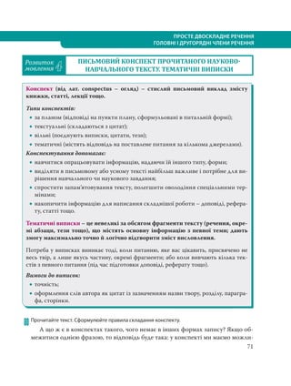 ПРОСТЕ ДВОСКЛАДНЕ РЕЧЕННЯ
ГОЛОВНІ І ДРУГОРЯДНІ ЧЛЕНИ РЕЧЕННЯ
71
Розвиток
мовлення 4
ПИСЬМОВИЙ КОНСПЕКТ ПРОЧИТАНОГО НАУКОВО
НАВЧАЛЬНОГО ТЕКСТУ. ТЕМАТИЧНІ ВИПИСКИ
Конспект (від лат. conspectus – огляд) – стислий письмовий виклад змісту
книжки, статті, лекції тощо.
Типи конспектів:
 за планом (відповіді на пункти плану, сформульовані в питальній формі);
 текстуальні (складаються з цитат);
 вільні (поєднують виписки, цитати, тези);
 тематичні (містять відповідь на поставлене питання за кількома джерелами).
Конспектування допомагає:
 навчитися опрацьовувати інформацію, надаючи їй іншого типу, форми;
 виділяти в письмовому або усному тексті найбільш важливе і потрібне для ви-
рішення навчального чи наукового завдання;
 спростити запам’ятовування тексту, полегшити оволодіння спеціальними тер-
мінами;
 накопичити інформацію для написання складнішої роботи – доповіді, рефера-
ту, статті тощо.
Тематичні виписки – це невеликі за обсягом фрагменти тексту (речення, окре-
мі абзаци, тези тощо), що містять основну інформацію з певної теми; дають
змогу максимально точно й логічно відтворити зміст висловлення.
Потреба у виписках виникає тоді, коли питанню, яке вас цікавить, присвячено не
весь твір, а лише якусь частину, окремі фрагменти; або коли вивчають кілька тек-
стів з певного питання (під час підготовки доповіді, реферату тощо).
Вимоги до виписок:
 точність;
 оформлення слів автора як цитат із зазначенням назви твору, розділу, парагра-
фа, сторінки.
80 Прочитайте текст. Сформулюйте правила складання конспекту.
А що ж є в конспектах такого, чого немає в інших формах запису? Якщо об-
межитися однією фразою, то відповідь буде така: у конспекті ми маємо можли-
 