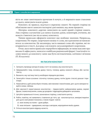 §5 Підмет і способи його вираження
72
вість не лише занотовувати прочитане й почуте, а й виражати наше ставлення
до нього, записувати власні думки.
Конспект, як правило, ведеться в окремому зошиті. На першій сторінці ви
обов’язково маєте записати паспортні дані книжки, над якою працюєте.
Матеріал конспекту доречно записувати на одній правій сторінці зошита.
Ліва сторінка слугуватиме для запису власних думок, коментарів, уточнень, які
можуть з’явитися уже після запису конспекту.
Уміння правильно оформити конспект має неабияке значення. Наприклад,
скорочення. По-перше, скорочувати можна ті слова, які однозначно встановлю-
ються за конспектом. Це насамперед часто вживані слова або терміни, які по-
вторюються в тексті. Для ряду слів існують загальноприйняті скорочення.
Отже, мало вміти правильно переробити інформацію, не менш важливо пра-
вильно її зафіксувати, записати в найбільш раціональній формі. І пам’ятайте го-
ловну вимогу до конспекту: запис має бути систематичним, логічним і зв’язним
(П. Білоусенко).
ЯК ПИСАТИ КОНСПЕКТ
1. Запишіть прізвище автора й назву статті чи книжки, яку конспектуєте.
2. Сформулюйте тему, основну думку тексту, головну думку кожного абзацу або частин
тексту.
3. Визначте, яку частину тексту необхідно передати дослівно.
4. Записуйте тільки основне: спочатку головну думку, потім (дуже стисло) докази і при-
клади.
5. Намагайтеся, щоб записи були чіткими, змістовними і лаконічними, для цього використо-
вуйте схеми, таблиці.
6. Для зручності користування конспектом – підкреслюйте найважливіші думки, окремі
фрази, словосполучення, слова; до розділів і підрозділів добирайте заголовки.
7. Цитуйте правильно й точно, зазначаючи сторінку, з якої взято цитату.
8. Робіть помітки, які виявляють ставлення до того, що конспектується, використовуючи
для цього свої умовні позначки, а також подані нижче:
а) знак оклику на полях – дуже добре;
б) знак питання – здивування, незгода з автором, нерозуміння якоїсь думки.
9. Учіться конспектувати відразу начисто.
 