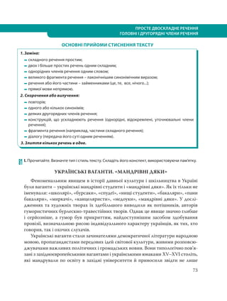ПРОСТЕ ДВОСКЛАДНЕ РЕЧЕННЯ
ГОЛОВНІ І ДРУГОРЯДНІ ЧЛЕНИ РЕЧЕННЯ
73
ОСНОВНІ ПРИЙОМИ СТИСНЕННЯ ТЕКСТУ
1. Заміна:
складного речення простим;
двох і більше простих речень одним складним;
однорідних членів речення одним словом;
великого фрагмента речення – лаконічнішим синонімічним виразом;
речення або його частини – займенниками (це, те, все, нічого...);
прямої мови непрямою.
2. Скорочення або вилучення:
повторів;
одного або кількох синонімів;
деяких другорядних членів речення;
конструкцій, що ускладнюють речення (однорідні, відокремлені, уточнювальні члени
речення);
фрагмента речення (наприклад, частини складного речення);
діалогу (передача його суті одним реченням).
3. Злиття кількох речень в одне.
    
81 І. Прочитайте. Визначте тип і стиль тексту. Складіть його конспект, використовуючи пам’ятку.
УКРАЇНСЬКІ ВАГАНТИ. МАНДРІВНІ ДЯКИ
Феноменальним явищем в історії давньої культури і шкільництва в Україні
були ваганти – українські мандрівні студенти і «мандрівні дяки». Як їх тільки не
іменували: «школярі», «бурсаки», «спудеї», «нищі студенти», «бакаляри», «пани
бакаляри», «миркачі», «канцеляристи», «недоуки», «мандрівні дяки». У дослі-
дженнях та художніх творах їх здебільшого виводили як потішників, авторів
гумористичних бурлескно-травестійних творів. Однак це явище значно глибше
і серйозніше, а гумор був прикриттям, найдоступнішим засобом здобування
провізії, визначальною рисою індивідуального характеру українців, як тих, хто
говорив, так і охочих слухачів.
Українські ваганти стали зачинателями демократичної літератури народною
мовою, пропагандистами передових ідей світової культури, живими розповсю-
джувачами важливих політичних і громадських новин. Вони типологічно пов’я-
зані з західноєвропейськими вагантами і українськими юнаками XV–XVI століть,
які мандрували по освіту в західні університети й приносили звідти не лише
 