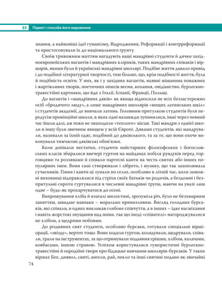 §5 Підмет і способи його вираження
74
знання, а найновіші ідеї гуманізму, Відродження, Реформації і контрреформації
та пристосовували їх до національного ґрунту.
Своїм тривожним життям нагадують наші мандрівні студенти й дячки захід-
ноєвропейських вагантів і мандрівних кліриків, таких мандрівних співаків і вір-
шарів, якими були й українські мандрівні школярі. Подібне життя давало привід
і до подібної літературної творчості, тим більше, що, крім подібності життя, була
й подібність освіти. У них, як і у західних вагантів, наявні мішанина поважних
і жартівливих творів, поетичних описів весни, кохання, овідіанство, бурлескно-
травестійні картинки, що йде з Італії, Іспанії, Франції, Польщі.
До вагантів і «мандрівних дяків» як явища відносили не всіх беззастережно
осіб «бродячого люду», а лише мандрівних школярів «вищих латинських шкіл»
і студентів академії, де вивчали латинь. Головним притулком студентів були пе-
редусім провінційні школи, в яких одні назавжди зупинялися, інші через певний
час йшли далі, аж поки не знаходили «теплого» місця. Такі мандри з однієї шко-
ли в іншу були звичним явищем у всій Європі. Дяками студентів, які мандрува-
ли, називали за їхній одяг, подібний до дяківського, та за те, що вони охоче ви-
конували тимчасові дяківські обов’язки.
Коли допікали нестатки, студенти найстарших філософських і богослов-
ських класів збиралися ввечері гуртом на майданах побіля рундуків перед тор-
говцями та роззявами й співали партесні канти на честь святих або інших по-
пулярних імен. Вони самі створювали і лібрето, і музику, що так захоплювала
сучасників. Гімни і канти ці лунали по селах, особливо в літній час, коли замож-
ні вихованці відправлялися під стріхи своїх батьків чи родичів, а бездомні і без-
притульні сироти гуртувалися в численні мандрівні трупи, маючи на увазі лиш
одне – будь-як прохарчуватися до осені.
Випрошування хліба й взагалі милостині, зрозуміла річ, було не безхмарним
заняттям, швидше навпаки – морально принизливим. Вигляд голодних бурса-
ків, які співали, в одних викликав глибоке співчуття, а в інших – їдке насміхання
і навіть жорстокі знущання над ними, так що іноді «співателі» нагороджувалися
не хлібом, а щедрими побоями.
До різдвяних свят студенти, особливо бурсаки, готували спеціальні вірші-
орації, «звізду», вертеп тощо. Вони ходили гуртом, колядували, щедрували, співа-
ли, грали на інструментах, за що отримували подаяння грішми, хлібом, калачами,
ковбасами, іншою стравою. Успіхом користувалися гумористичні бурлескно-
травестійні й пародійні твори про бідацьке навчання школярів-бурсаків. У таких
віршах Бог, диявол, святі, ангели, рай, пекло та інші святині подано як звичайні
 
