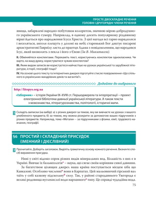 75
ПРОСТЕ ДВОСКЛАДНЕ РЕЧЕННЯ
ГОЛОВНІ І ДРУГОРЯДНІ ЧЛЕНИ РЕЧЕННЯ
явища, забарвлені народно-побутовим колоритом, значною мірою добродушно-
го українського гумору. Наприклад, в одному досить популярному різдвяному
вірші йдеться про народження Ісуса Христа. З цієї нагоди всі гарно нарядилися
і веселяться, ангели плещуть у долоні на небі; старенький Бог диктує писареві
архистратигові Гавриїлу листа до праотця Адама з повідомленням, що народився
Ісус, який визволить з пекла і його з Євою (За В. Микитасем).
ІІ. Обміняйтеся конспектами. Перекажіть текст, користуючись конспектом однокласника. Чи
варто, на вашу думку, користуватися чужим конспектом?
ІІІ. Яким видом записів ви користуєтеся найчастіше на уроках української та зарубіжної літе-
ратури, історії, географії тощо?
IV. На основі цього тексту та інтернетних джерел підготуйте стисле повідомлення «Що спіль-
ного в українських мандрівних дяків та вагантів?».
Додайте до вибраного
http://litopys.org.ua
«Ізборник» – історія України IX–XVIII ст. Першоджерела та інтерпретації – проект
електронної бібліотеки давньої української літератури. А також тексти
з мовознавства, літературознавства, політології, історичні мапи.
82 Складіть виписки (на вибір): а) з різних джерел за темою, яку ви вивчаєте на уроках з вашого
улюбленого предмета; б) за темою, яку можна розкрити за допомогою ваших підручників з
різних предметів. Наприклад, тема «Метали» – за підручниками з фізики, хімії, трудового на-
вчання, географії.
§6 ПРОСТИЙ І СКЛАДЕНИЙ ПРИСУДОК
(ІМЕННИЙ І ДІЄСЛІВНИЙ)
83 Прочитайте. Доберіть заголовок. Виділіть граматичну основу кожного речення. Визначте спо-
сіб вираження присудка.
Нині у світі відомо сорок різних видів мінеральних вод. Більшість з них є в
Україні. Вивчає їх бальнеологія* – наука, що сягає своїм корінням сивої давнини.
За багатством цілющих джерел наша країна поступається місцем хіба що
Кавказові. Особливо численніо вони в Карпатах. Цей мальовничий гірський вал
таїть у собі казкову підскельнуб силу. Так, у районі стародавнього Ужгорода є
великі родовища вуглекислої води нарзанногоо типу. Це справді чудодійна вода.
 