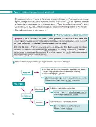 §6 Простий і складений присудок (іменний і дієслівний)
76
Вуглекислота бере участь у багатьох реакціях біосинтезу*, входить до складу
крові, підтримує кислотно-лужний баланс в організмі. До неї чутливі нервові
клітини дихального центру головного мозку. Тому й приймають ваннио з чудо-
дійною водою під час лікування серцево-судиннихо захворювань (І. Падалка).
 Підготуйте запитання за змістом тексту.
«Буду я навчатись мови золотої»
Присудок – це головний член двоскладного речення, який означає дію, стан або
ознаку предмета, вираженого підметом, відповідає на питання що робить підмет?
що з ним робиться? який він є? хто він такий? що він таке?
ЮНЕСКО до свого 70-річчя вибрала п’ять кінострічок для Фестивалю світових
шедеврів. Фільм Довженка «Земля» був включений до списку. Олександр Довженко –
письменник, кінорежисер, драматург. У стрічці «Земля» він хотів новітньою мовою
розповісти про процес колективізації.
84 Розгляньте схему й розкажіть про види і способи вираження присудка.
дієслівний
ПРИСУДОК
складений
іменний
 дієслово дійсного (теперішнього, минулого або майбут-
нього часу), умовного або наказового способу
 неозначена форма дієслова
інфінітив + допоміжне дієслово
іменна частина + дієслово-зв’язка
простий
Шелестятьвечорибілятополь(М.Хвильовий).
Мета кожної людини – жити щасливо.
Люди ту загадку відгадати не змогли.
Раптом усі захотіли спати.
Він був великим художником.
Наше Сонце – зірка.
 