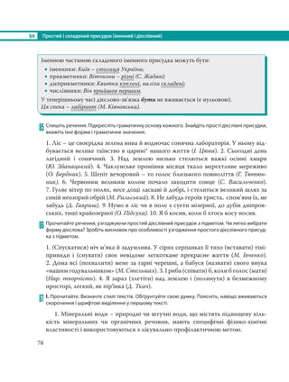 §6 Простий і складений присудок (іменний і дієслівний)
78
Іменною частиною складеного іменного присудка можуть бути:
 іменники: Київ – столиця України;
 прикметники: Вітчизни – різні (С. Жадан);
 дієприкметники: Квитки куплені, валізи складені;
 числівники: Він прийшов першим.
У теперішньому часі дієслово-зв’язка бути не вживається (є нульовою).
Ця спека – лабіринт (М. Кіяновська).
85 Спишіть речення. Підкресліть граматичну основу кожного. Знайдіть прості дієслівні присудки,
вкажіть їхні форми і граматичне значення.
1. Ліс – це своєрідна зелена нива й водночас сонячна лабораторія. У ньому від-
бувається велике таїнство в царині* нашого життя (І. Цюпа). 2. Сьогодні день
лагідний і сонячний. 3. Над землею низько стелються важкі осінні хмари
(Ю. Збанацький). 4. Чаклунське проміння місяця ткало мерехтливе мереживо
(О. Бердник). 5. Шепіт вечоровий – то голос близького повноліття (Г. Тютюн-
ник). 6. Червоним великим колом почало заходити сонце (С.  Васильченко).
7. Гуляє вітер по полях, несе дощі ласкаві й добрі, і стелиться великий шлях за
синій неозорий обрій (М. Рильський). 8. Не забудь героїв триста, спом’яни їх, не
забудь (Д. Гавриш). 9. Нумо в ліс чи в поле з суєти мізерної, до дубів дніпров-
ських, тиші крайозерної (О. Підсуха). 10. Я б косив, коли б хтось косу носив.
86 Прочитайте речення, узгоджуючи простий дієслівний присудок з підметом. Чи легко вибрати
форму дієслова? Зробіть висновок про особливості узгодження простого дієслівного присуд-
ка з підметом.
1. (Спускатися) ніч м’яка й задумлива. У сірих серпанках її тихо (вставати) тіні-
привиди і (снувати) своє невідоме легкоткане прекрасне життя (М. Івченко).
2. Дома всі (похвалити) мене за гарні черешні, а бабуся (назвати) свого внука
«нашим годувальником» (М. Стельмах). 3. І риба (співати) б, коли б голос (мати)
(Нар. творчість). 4. Я зараз (злетіти) над землею і (полинути) в безмежному
просторі, легкий, як пір’їнка (Д. Ткач).
87 І. Прочитайте. Визначте стилі текстів. Обґрунтуйте свою думку. Поясніть, навіщо вживаються
скорочення і шрифтові виділення у першому тексті.
1. Мінеральні води – природні чи штучні води, що містять підвищену кіль-
кість мінеральних чи органічних речовин,  мають специфічні фізико-хімічні
властивості і використовуються з лікувально-профілактичною метою.
 