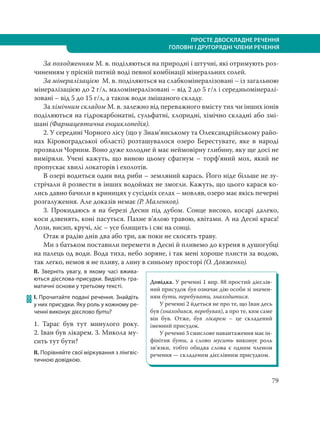 79
ПРОСТЕ ДВОСКЛАДНЕ РЕЧЕННЯ
ГОЛОВНІ І ДРУГОРЯДНІ ЧЛЕНИ РЕЧЕННЯ
За походженням М. в. поділяються на природні і штучні, які отримують роз-
чиненням у прісній питній воді певної комбінації мінеральних солей.
За мінералізацією М. в. поділяються на слабкомінералізовані – із загальною
мінералізацією до 2 г/л, маломінералізовані – від 2 до 5 г/л і середньомінералі-
зовані – від 5 до 15 г/л, а також води змішаного складу.
За хімічним складом М. в. залежно від переважного вмісту тих чи інших іонів
поділяються на гідрокарбонатні, сульфатні, хлоридні, хімічно складні або змі-
шані (Фармацевтична енциклопедія).
2. У середині Чорного лісу (що у Знам’янському та Олександрійському райо-
нах Кіровоградської області) розташувалося озеро Берестувате, яке в народі
прозвали Чорним. Воно дуже холодне й має неймовірну глибину, яку ще досі не
виміряли. Учені кажуть, що виною цьому сфагнум – торф’яний мох, який не
пропускає хвилі локаторів і ехолотів.
В озері водиться один вид риби – земляний карась. Його ніде більше не зу-
стрічали й розвести в інших водоймах не змогли. Кажуть, що цього карася ко-
лись давно бачили в криницях у сусідніх селах – мовляв, озеро має якісь печерні
розгалуження. Але доказів немає (Р. Маленков).
3. Прокидаюсь я на березі Десни під дубом. Сонце високо, косарі далеко,
коси дзвенять, коні пасуться. Пахне в’ялою травою, квітами. А на Десні краса!
Лози, висип, кручі, ліс – усе блищить і сяє на сонці.
Отак я радію днів два або три, аж поки не скосять траву.
Ми з батьком поставили перемети в Десні й пливемо до куреня в душогубці
на палець од води. Вода тиха, небо зоряне, і так мені хороше плисти за водою,
так легко, немов я не пливу, а лину в синьому просторі (О. Довженко).
ІІ. Зверніть увагу, в якому часі вжива-
ються дієслова-присудки. Виділіть гра-
матичні основи у третьому тексті.
88 І. Прочитайте подані речення. Знайдіть
у них присудки. Яку роль у кожному ре-
ченні виконує дієслово бути?
1. Тарас був тут минулого року.
2. Іван був лікарем. 3. Микола му-
сить тут бути?
ІІ. Порівняйте свої міркування з лінгвіс-
тичною довідкою.
Довідка. У реченні 1 впр. 88 простий дієслів-
ний присудок був означає дію особи зі значен-
ням бути, перебувати, знаходитися.
У реченні 2 йдеться не про те, що Іван десь
був (знаходився, перебував), а про те, ким саме
він був. Отже, був лікарем – це складений
іменний присудок.
У реченні 3 смислове навантаження має ін-
фінітив бути, а слово мусить виконує роль
зв’язки, тобто обидва слова є одним членом
речення — складеним дієслівним присудком.
 
