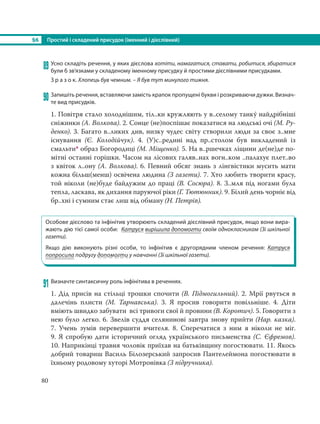 §6 Простий і складений присудок (іменний і дієслівний)
80
89 Усно складіть речення, у яких дієслова хотіти, намагатися, ставати, робитися, збиратися
були б зв’язками у складеному іменному присудку й простими дієслівними присудками.
З р а з о к. Хлопець був чемним. – Я був тут минулого тижня.
90 Запишіть речення, вставляючи замість крапок пропущені букви і розкриваючи дужки. Визнач-
те вид присудків.
1. Повітря стало холоднішим, тіл..ки кружляють у в..селому танку´ найдрібніші
сніжинки (А. Волкова). 2. Сонце (не)поспішає показатися на людські очі (М. Ру-
денко). 3. Багато в..ликих див, низку чудес світу створили люди за своє з..мне
існування (Є. Колодійчук). 4. (У)с..редині над пр..столом був викладений із
смальти* образ Богородиці (М. Міщенко). 5. На в..ршечках ліщини де(не)де по-
мітні останні горішки. Часом на лісових галяв..нах вогн..ком ..палахує плет..во
з квіток л..ону (А. Волкова). 6. Певний обсяг знань з лінгвістики мусить мати
кожна більш(менш) освічена людина (З газети). 7. Хто любить творити красу,
той ніколи (не)буде байдужим до праці (В. Сосюра). 8. З..мля під ногами була
тепла, ласкава, як дихання паруючої ріки (Г. Тютюнник). 9. Білий день чорніє від
бр..хні і сумним стає лиш від обману (Н. Петрів).
Особове дієслово та інфінітив утворюють складений дієслівний присудок, якщо вони вира-
жають дію тієї самої особи: Катруся вирішила допомогти своїм однокласникам (Зі шкільної
газети).
Якщо дію виконують різні особи, то інфінітив є другорядним членом речення: Катруся
попросила подругу допомогти у навчанні (Зі шкільної газети).
91 Визначте синтаксичну роль інфінітива в реченнях.
1. Дід присів на стільці трошки спочити (В. Підмогильний). 2. Мрії рвуться в
далечінь плисти (М. Тарнавська). 3. Я просив говорити повільніше. 4. Діти
вміють швидко забувати всі тривоги свої й провини (В. Коротич). 5. Говорити з
нею було легко. 6. Звелів суддя селянинові завтра знову прийти (Нар. казка).
7.  Учень зумів перевершити вчителя. 8. Сперечатися з ним я ніколи не міг.
9. Я спробую дати історичний огляд українського письменства (С. Єфремов).
10. Наприкінці травня чоловік приїхав на батьківщину погостювати. 11. Якось
добрий товариш Василь Білозерський запросив Пантелеймона погостювати в
їхньому родовому хуторі Мотронівка (З підручника).
 