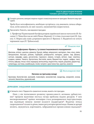 81
ПРОСТЕ ДВОСКЛАДНЕ РЕЧЕННЯ
ГОЛОВНІ І ДРУГОРЯДНІ ЧЛЕНИ РЕЧЕННЯ
92 Складіть речення, використовуючи подані словосполучення як присудки. Визначте вид при-
судків.
Треба було зателефонувати, необхідно зустрітися, слід виконати, почала збира-
тися, хотів записати, не зміг сказати, змушений був скористатися.
93 Прочитайте. Поясніть, чим виражені присудки.
1. Професор Підвисоцький був фундатором української школи патологів (В. Ка-
лита). 2. Чіпка був сам не свій (Панас Мирний). 3. І стіни стали мов чужі (М. Луц-
ків). 4. Мирослава зуміє дотримати присяги (І. Франко). 5. Відцвітати не хочуть
черешневі сади (П. Чубинський).
Пишемо так
Орфограма «Букви и, і у словах іншомовного походження»
Диплом, епілог, циклон, діаметр, Греція, імбир, мікроскоп, матеріал, гімн, кіно, хімія,
митрополит, Австрія, режим, гербарій, університет, кипарис, диван, тир, фізика,
сигнал, жирафа, цирк, речитатив, горизонт, лимон, історія, мітинг, парі, чемпіон,
єхидна, лиман, Чикаго, Аргентина, Бастилія, миля, Вашингтон, індекс, цифра, таксі,
гігієна, офіцер, титул,поні,коридор, велосипед, педагогіка, тираж, діорама, директор,
олімпіада, система, комбінація, геній, патріот, християнство, критик, комісія.
Наголошуємо так
Наголос на третьому складі
Кропива´, болоти´стий, валови´й, інжене´рія, мозоли´стий, наздога´д, некроло´г, осока´,
катало´г, бюлете´нь, рукопи´сний.
ДОМАШНЄ ЗАВДАННЯ
94 І. Запишіть текст. Підкресліть граматичні основи, вкажіть тип присудка.
Нині, у вік інтенсивного розвитку промисловості, активних урбаністич-
них* процесів відчутніше постала гостра проблема водних ресурсів. У всіх
високорозвиненихо країнах непомірно стала розширюватися індустріалізація,
яка відповідно вимагає значної кількості водоресурсіво. Водночас почала
скорочуватисяо кількість річок, інших регуляторів прісної води. Наявні ж артерії
міліють, звужуються, коротшають, забруднюються промисловими відходамип.
 