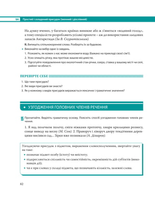 §6 Простий і складений присудок (іменний і дієслівний)
82
На думку вчених, у багатьох країнах виникне або ж з’явиться «водяний голод»,
а тому спеціалісти розробляють усілякі проекти – аж до використання льодових
запасів Антарктиди (За В. Скуратівським).
ІІ. Випишіть спільнокореневі слова. Розберіть їх за будовою.
 Виконайте на вибір одне із завдань.
1. Розкажіть, як кожен з нас може економити воду (бажано на прикладі своєї сім’ї).
2. Усно опишіть річку, яка протікає вашою місцевістю.
3. Підготуйте повідомлення про екологічний стан річки, озера, ставка у вашому місті чи селі,
районі чи області.
ПЕРЕВІРТЕ СЕБЕ
1. Що таке присудок?
2. Які види присудків ви знаєте?
3. Як у кожному з видів присудків виражається лексичне і граматичне значення?
 УЗГОДЖЕННЯ ГОЛОВНИХ ЧЛЕНІВ РЕЧЕННЯ
95 Прочитайте. Виділіть граматичну основу. Поясніть спосіб узгодження головних членів ре-
чення.
1. Я над полечком полечу, сніги ніжками протопчу, хмари крильцями рознесу,
сонце виведу на весну (М. Сом). 2. Праворуч і ліворуч двору тендітними дерев-
цями висіявся сад... Зірки вже позникали (А. Дімаров).
Узгоджуючи присудок з підметом, вираженим словосполученням, звертайте увагу
на таке:
 позначає підмет особу (істоту) чи неістоту;
 підкреслюється спільність чи самостійність, окремішність дій суб’єктів (вико-
навців дії);
 чи є при словах у складі підмета, що позначають кількість, залежні слова.
 