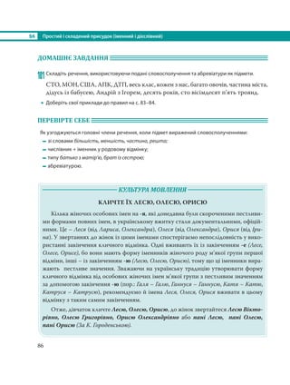§6 Простий і складений присудок (іменний і дієслівний)
86
ДОМАШНЄ ЗАВДАННЯ
101Складіть речення, використовуючи подані словосполучення та абревіатури як підмети.
СТО, МОН, США, АПК, ДТП, весь клас, кожен з нас, багато овочів, частина міста,
дідусь із бабусею, Андрій з Ігорем, десять років, сто вісімдесят п’ять троянд.
 Доберіть свої приклади до правил на с. 83–84.
ПЕРЕВІРТЕ СЕБЕ
Як узгоджуються головні члени речення, коли підмет виражений словосполученнями:
зі словами більшість, меншість, частина, решта;
числівник + іменник у родовому відмінку;
типу батько з матір’ю, брат із сестрою;
абревіатурою.
КУЛЬТУРА МОВЛЕННЯ
КЛИЧТЕ ЇХ ЛЕСЮ, ОЛЕСЮ, ОРИСЮ
Кілька жіночих особових імен на -я, які донедавна були скороченими пестливи-
ми формами повних імен, в українському вжитку стали документальними, офіцій-
ними. Це – Леся (від Лариса, Олександра), Олеся (від Олександра), Орися (від Іри-
на). У звертаннях до жінок із цими іменами спостерігаємо непослідовність у вико-
ристанні закінчення кличного відмінка. Одні вживають їх із закінченням -е (Лесе,
Олесе, Орисе), бо вони мають форму іменників жіночого роду м’якої групи першої
відміни, інші – із закінченням -ю (Лесю, Олесю, Орисю), тому що ці іменники вира-
жають пестливе значення. Зважаючи на українську традицію утворювати форму
кличного відмінка від особових жіночих імен м’якої групи з пестливим значенням
за допомогою закінчення -ю (пор.: Галя – Галю, Ганнуся – Ганнусю, Катя – Катю,
Катруся – Катрусю), рекомендуємо й імена Леся, Олеся, Орися вживати в цьому
відмінку з таким самим закінченням.
Отже, дівчаток кличте Лесю, Олесю, Орисю, до жінок звертайтеся Лесю Вікто-
рівно, Олесю Григорівно, Орисю Олександрівно або пані Лесю, пані Олесю,
пані Орисю (За К. Городенською).
 