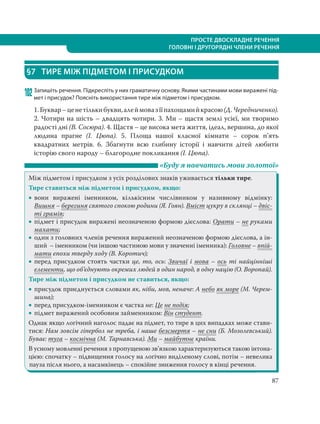 87
ПРОСТЕ ДВОСКЛАДНЕ РЕЧЕННЯ
ГОЛОВНІ І ДРУГОРЯДНІ ЧЛЕНИ РЕЧЕННЯ
§7 ТИРЕ МІЖ ПІДМЕТОМ І ПРИСУДКОМ
102Запишіть речення. Підкресліть у них граматичну основу. Якими частинами мови виражені під-
мет і присудок? Поясніть використання тире між підметом і присудком.
1.Буквар–ценетількибукви,алеймовазїїпахощамийкрасою(Д. Чередниченко).
2. Чотири на шість – двадцять чотири. 3. Ми – щастя землі усієї, ми творимо
радості дні (В. Сосюра). 4. Щастя – це висока мета життя, ідеал, вершина, до якої
людина прагне (І.  Цюпа). 5. Площа нашої класної кімнати – сорок п’ять
квадратних метрів. 6. Збагнути всю глибину історії і навчити дітей любити
історію свого народу – благородне покликання (І. Цюпа).
«Буду я навчатись мови золотої»
Між підметом і присудком з усіх розділових знаків уживається тільки тире.
Тире ставиться між підметом і присудком, якщо:
 вони виражені іменником, кількісним числівником у називному відмінку:
Вишня – берегиня святого спокою родини (Я. Гоян). Вміст цукру в склянці – двіс-
ті грамів;
 підмет і присудок виражені неозначеною формою дієслова: Орати – не руками
махати;
 один з головних членів речення виражений неозначеною формою дієслова, а ін-
ший – іменником (чи іншою частиною мови у значенні іменника): Головне – впій-
мати епохи тверду ходу (В. Коротич);
 перед присудком стоять частки це, то, ось: Звичаї і мова – ось ті найцінніші
елементи, що об’єднують окремих людей в один народ, в одну націю (О. Воропай).
Тире між підметом і присудком не ставиться, якщо:
 присудок приєднується словами як, ніби, мов, неначе: А небо як море (М. Черем-
шина);
 перед присудком-іменником є частка не: Це не подія;
 підмет виражений особовим займенником: Він студент.
Однак якщо логічний наголос падає на підмет, то тире в цих випадках може стави-
тися: Нам зовсім гіпербол не треба, і наше безсмертя – не сни (Б. Мозолевський).
Буває: туга – космічна (М. Тарнавська). Ми – майбутнє країни.
В усному мовленні речення з пропущеною зв’язкою характеризуються такою інтона-
цією: спочатку – підвищення голосу на логічно виділеному слові, потім – невелика
пауза після нього, а насамкінець – спокійне зниження голосу в кінці речення.
 